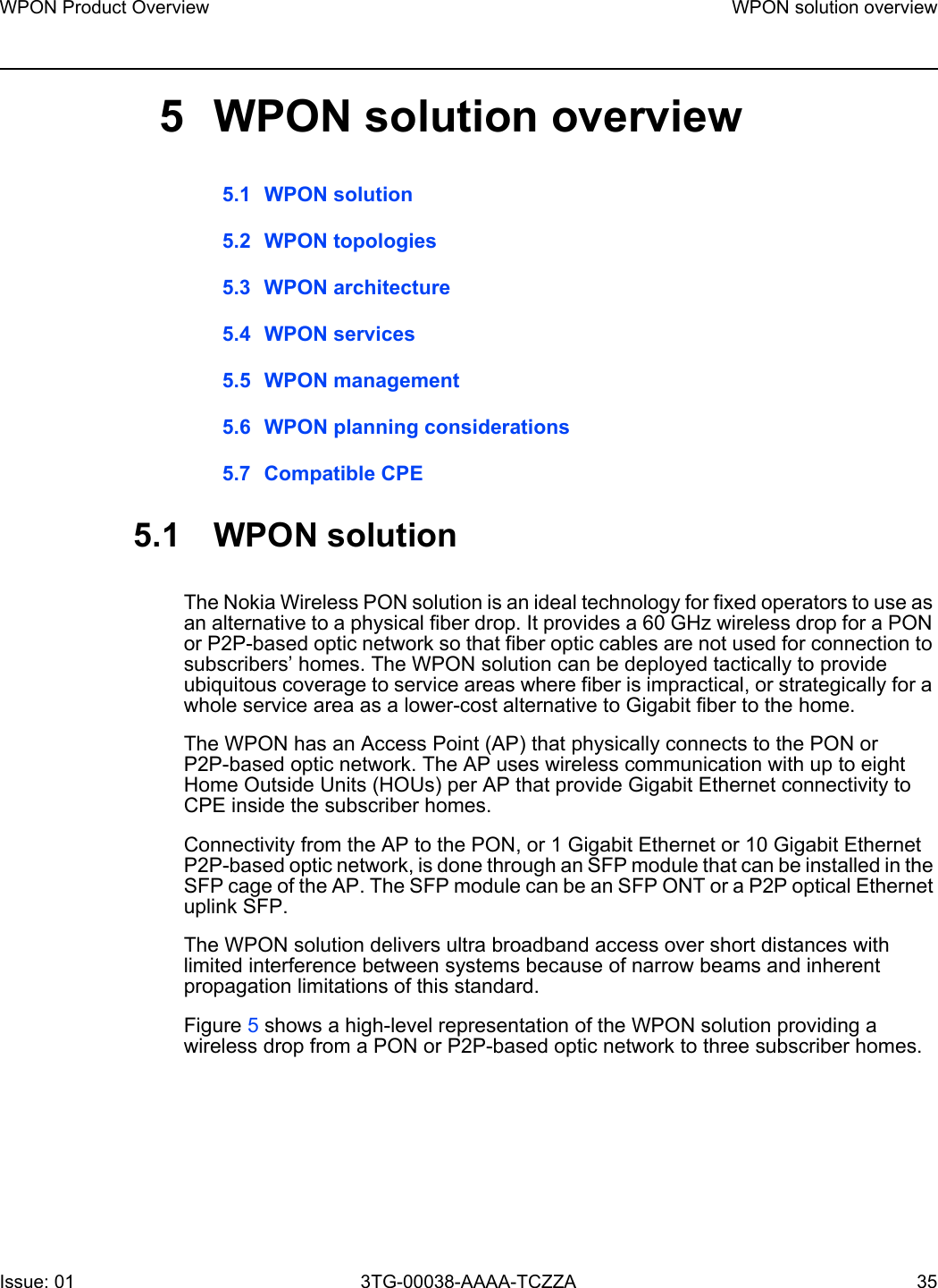 WPON Product Overview WPON solution overviewIssue: 01 3TG-00038-AAAA-TCZZA 35 5 WPON solution overview5.1 WPON solution5.2 WPON topologies5.3 WPON architecture5.4 WPON services5.5 WPON management5.6 WPON planning considerations5.7 Compatible CPE5.1 WPON solutionThe Nokia Wireless PON solution is an ideal technology for fixed operators to use as an alternative to a physical fiber drop. It provides a 60 GHz wireless drop for a PON or P2P-based optic network so that fiber optic cables are not used for connection to subscribers’ homes. The WPON solution can be deployed tactically to provide ubiquitous coverage to service areas where fiber is impractical, or strategically for a whole service area as a lower-cost alternative to Gigabit fiber to the home.The WPON has an Access Point (AP) that physically connects to the PON or P2P-based optic network. The AP uses wireless communication with up to eight Home Outside Units (HOUs) per AP that provide Gigabit Ethernet connectivity to CPE inside the subscriber homes. Connectivity from the AP to the PON, or 1 Gigabit Ethernet or 10 Gigabit Ethernet P2P-based optic network, is done through an SFP module that can be installed in the SFP cage of the AP. The SFP module can be an SFP ONT or a P2P optical Ethernet uplink SFP.The WPON solution delivers ultra broadband access over short distances with limited interference between systems because of narrow beams and inherent propagation limitations of this standard.Figure 5 shows a high-level representation of the WPON solution providing a wireless drop from a PON or P2P-based optic network to three subscriber homes.