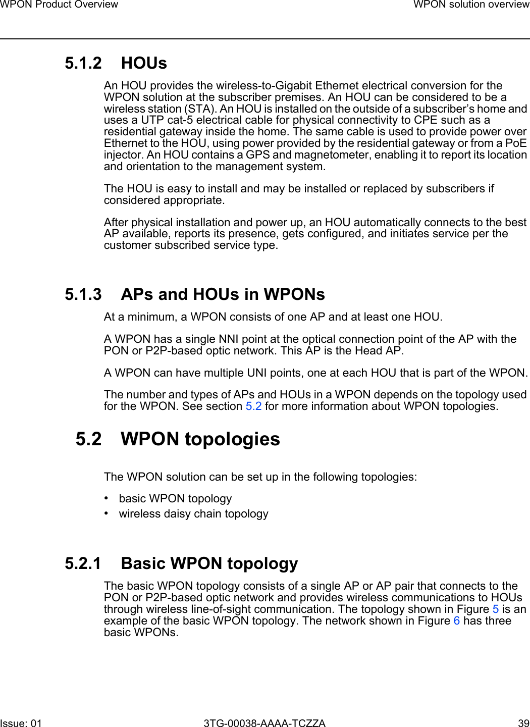 WPON Product Overview WPON solution overviewIssue: 01 3TG-00038-AAAA-TCZZA 39 5.1.2 HOUsAn HOU provides the wireless-to-Gigabit Ethernet electrical conversion for the WPON solution at the subscriber premises. An HOU can be considered to be a wireless station (STA). An HOU is installed on the outside of a subscriber’s home and uses a UTP cat-5 electrical cable for physical connectivity to CPE such as a residential gateway inside the home. The same cable is used to provide power over Ethernet to the HOU, using power provided by the residential gateway or from a PoE injector. An HOU contains a GPS and magnetometer, enabling it to report its location and orientation to the management system.The HOU is easy to install and may be installed or replaced by subscribers if considered appropriate. After physical installation and power up, an HOU automatically connects to the best AP available, reports its presence, gets configured, and initiates service per the customer subscribed service type.5.1.3 APs and HOUs in WPONsAt a minimum, a WPON consists of one AP and at least one HOU.A WPON has a single NNI point at the optical connection point of the AP with the PON or P2P-based optic network. This AP is the Head AP.A WPON can have multiple UNI points, one at each HOU that is part of the WPON.The number and types of APs and HOUs in a WPON depends on the topology used for the WPON. See section 5.2 for more information about WPON topologies.5.2 WPON topologiesThe WPON solution can be set up in the following topologies:•basic WPON topology•wireless daisy chain topology5.2.1 Basic WPON topologyThe basic WPON topology consists of a single AP or AP pair that connects to the PON or P2P-based optic network and provides wireless communications to HOUs through wireless line-of-sight communication. The topology shown in Figure 5 is an example of the basic WPON topology. The network shown in Figure 6 has three basic WPONs.