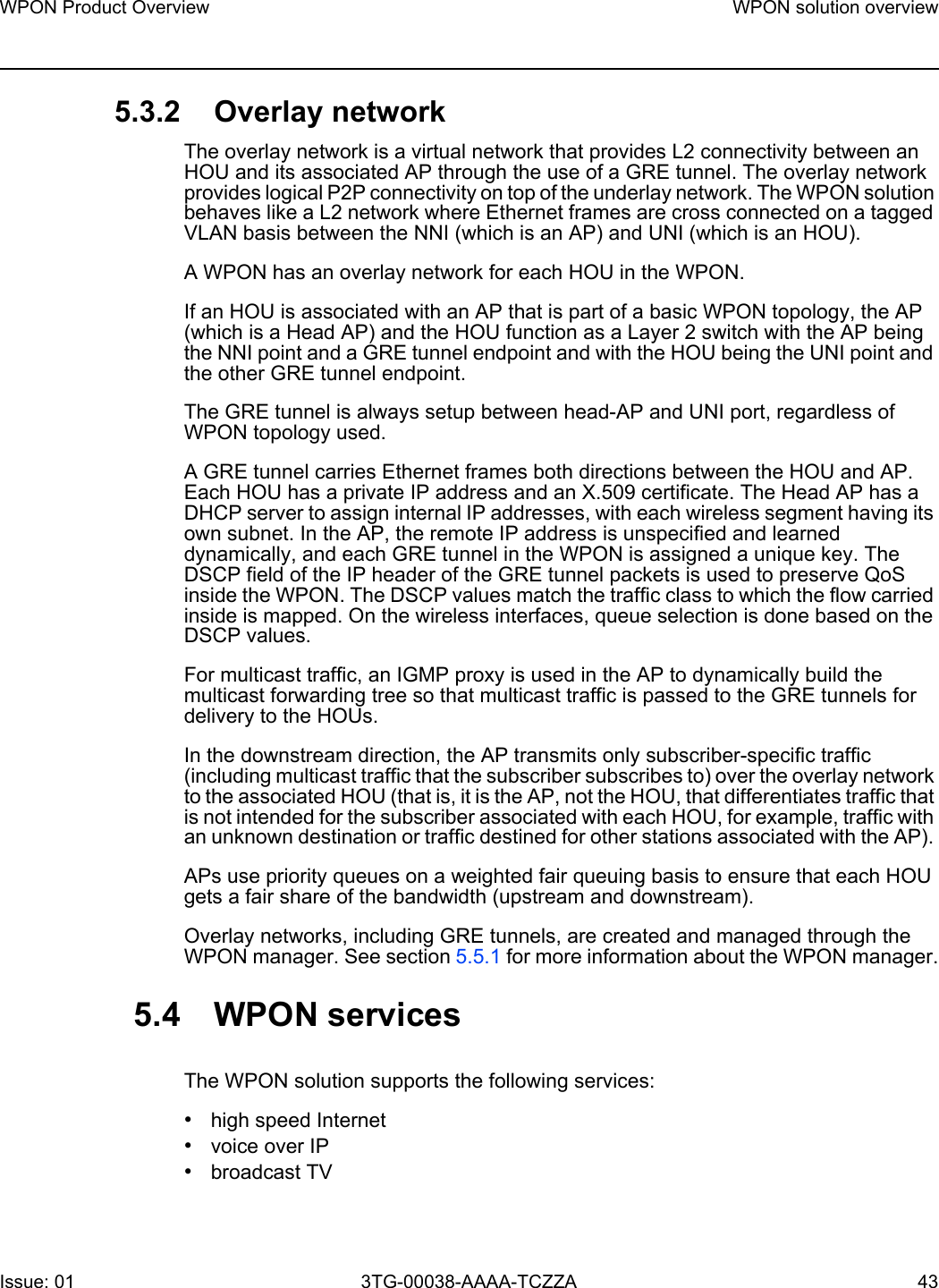 WPON Product Overview WPON solution overviewIssue: 01 3TG-00038-AAAA-TCZZA 43 5.3.2 Overlay networkThe overlay network is a virtual network that provides L2 connectivity between an HOU and its associated AP through the use of a GRE tunnel. The overlay network provides logical P2P connectivity on top of the underlay network. The WPON solution behaves like a L2 network where Ethernet frames are cross connected on a tagged VLAN basis between the NNI (which is an AP) and UNI (which is an HOU).A WPON has an overlay network for each HOU in the WPON.If an HOU is associated with an AP that is part of a basic WPON topology, the AP (which is a Head AP) and the HOU function as a Layer 2 switch with the AP being the NNI point and a GRE tunnel endpoint and with the HOU being the UNI point and the other GRE tunnel endpoint.The GRE tunnel is always setup between head-AP and UNI port, regardless of WPON topology used. A GRE tunnel carries Ethernet frames both directions between the HOU and AP. Each HOU has a private IP address and an X.509 certificate. The Head AP has a DHCP server to assign internal IP addresses, with each wireless segment having its own subnet. In the AP, the remote IP address is unspecified and learned dynamically, and each GRE tunnel in the WPON is assigned a unique key. The DSCP field of the IP header of the GRE tunnel packets is used to preserve QoS inside the WPON. The DSCP values match the traffic class to which the flow carried inside is mapped. On the wireless interfaces, queue selection is done based on the DSCP values.For multicast traffic, an IGMP proxy is used in the AP to dynamically build the multicast forwarding tree so that multicast traffic is passed to the GRE tunnels for delivery to the HOUs.In the downstream direction, the AP transmits only subscriber-specific traffic (including multicast traffic that the subscriber subscribes to) over the overlay network to the associated HOU (that is, it is the AP, not the HOU, that differentiates traffic that is not intended for the subscriber associated with each HOU, for example, traffic with an unknown destination or traffic destined for other stations associated with the AP). APs use priority queues on a weighted fair queuing basis to ensure that each HOU gets a fair share of the bandwidth (upstream and downstream).Overlay networks, including GRE tunnels, are created and managed through the WPON manager. See section 5.5.1 for more information about the WPON manager.5.4 WPON servicesThe WPON solution supports the following services:•high speed Internet•voice over IP•broadcast TV