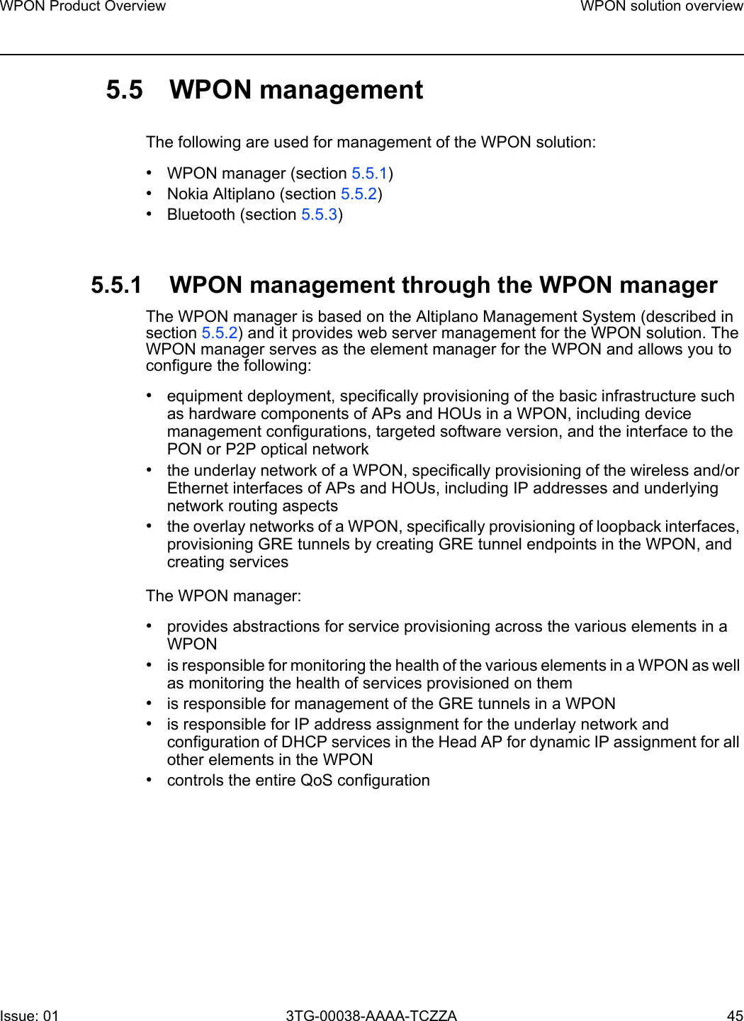 WPON Product Overview WPON solution overviewIssue: 01 3TG-00038-AAAA-TCZZA 45 5.5 WPON managementThe following are used for management of the WPON solution:•WPON manager (section 5.5.1)•Nokia Altiplano (section 5.5.2)•Bluetooth (section 5.5.3)5.5.1 WPON management through the WPON manager The WPON manager is based on the Altiplano Management System (described in section 5.5.2) and it provides web server management for the WPON solution. The WPON manager serves as the element manager for the WPON and allows you to configure the following:•equipment deployment, specifically provisioning of the basic infrastructure such as hardware components of APs and HOUs in a WPON, including device management configurations, targeted software version, and the interface to the PON or P2P optical network•the underlay network of a WPON, specifically provisioning of the wireless and/or Ethernet interfaces of APs and HOUs, including IP addresses and underlying network routing aspects•the overlay networks of a WPON, specifically provisioning of loopback interfaces, provisioning GRE tunnels by creating GRE tunnel endpoints in the WPON, and creating servicesThe WPON manager:•provides abstractions for service provisioning across the various elements in a WPON•is responsible for monitoring the health of the various elements in a WPON as well as monitoring the health of services provisioned on them•is responsible for management of the GRE tunnels in a WPON•is responsible for IP address assignment for the underlay network and configuration of DHCP services in the Head AP for dynamic IP assignment for all other elements in the WPON•controls the entire QoS configuration 