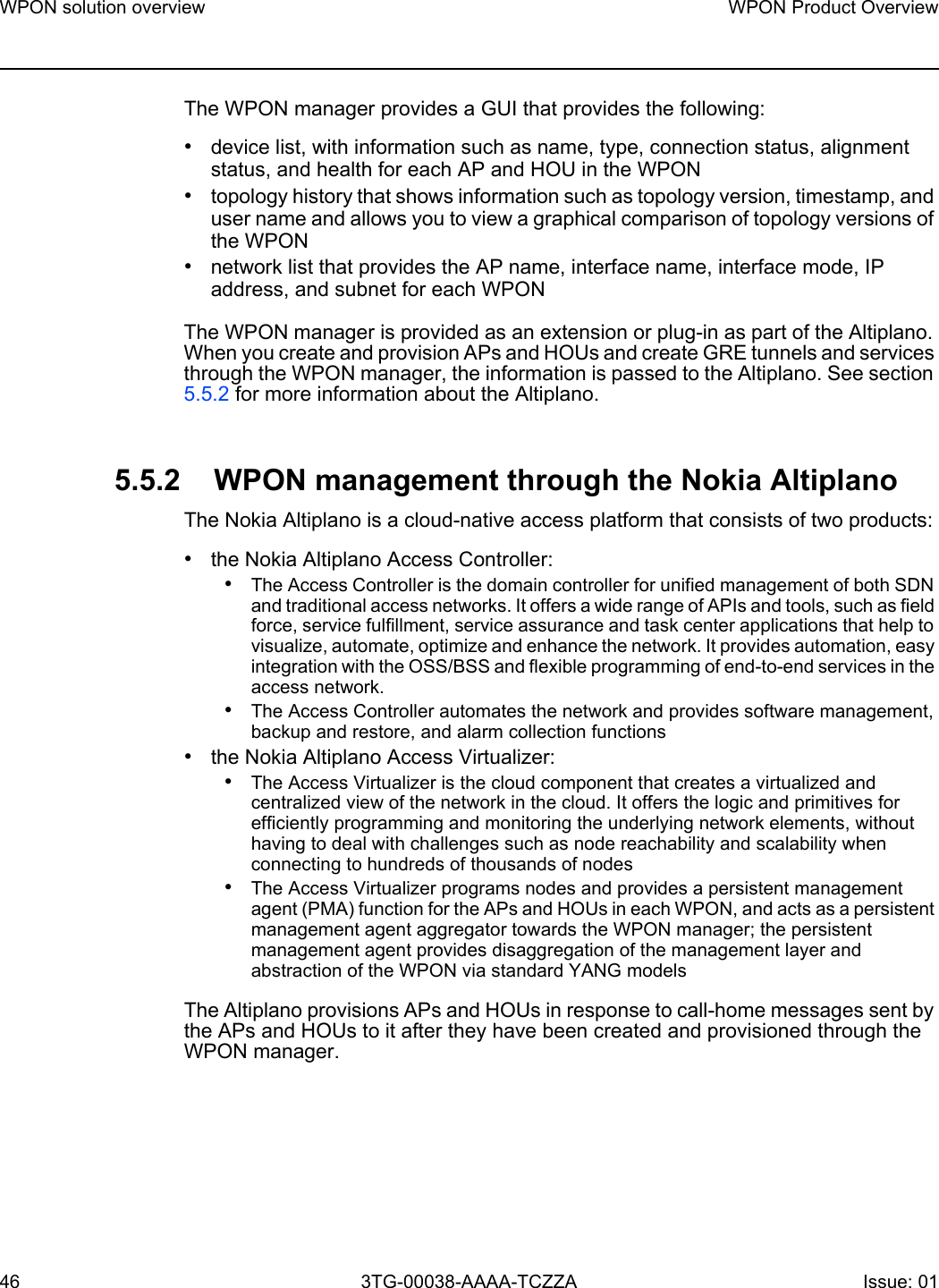 WPON solution overview46WPON Product Overview3TG-00038-AAAA-TCZZA Issue: 01 The WPON manager provides a GUI that provides the following:•device list, with information such as name, type, connection status, alignment status, and health for each AP and HOU in the WPON•topology history that shows information such as topology version, timestamp, and user name and allows you to view a graphical comparison of topology versions of the WPON•network list that provides the AP name, interface name, interface mode, IP address, and subnet for each WPONThe WPON manager is provided as an extension or plug-in as part of the Altiplano. When you create and provision APs and HOUs and create GRE tunnels and services through the WPON manager, the information is passed to the Altiplano. See section 5.5.2 for more information about the Altiplano.5.5.2 WPON management through the Nokia AltiplanoThe Nokia Altiplano is a cloud-native access platform that consists of two products: •the Nokia Altiplano Access Controller:•The Access Controller is the domain controller for unified management of both SDN and traditional access networks. It offers a wide range of APIs and tools, such as field force, service fulfillment, service assurance and task center applications that help to visualize, automate, optimize and enhance the network. It provides automation, easy integration with the OSS/BSS and flexible programming of end-to-end services in the access network.•The Access Controller automates the network and provides software management, backup and restore, and alarm collection functions•the Nokia Altiplano Access Virtualizer:•The Access Virtualizer is the cloud component that creates a virtualized and centralized view of the network in the cloud. It offers the logic and primitives for efficiently programming and monitoring the underlying network elements, without having to deal with challenges such as node reachability and scalability when connecting to hundreds of thousands of nodes•The Access Virtualizer programs nodes and provides a persistent management agent (PMA) function for the APs and HOUs in each WPON, and acts as a persistent management agent aggregator towards the WPON manager; the persistent management agent provides disaggregation of the management layer and abstraction of the WPON via standard YANG modelsThe Altiplano provisions APs and HOUs in response to call-home messages sent by the APs and HOUs to it after they have been created and provisioned through the WPON manager.