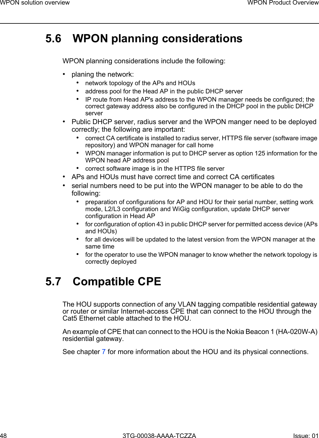 WPON solution overview48WPON Product Overview3TG-00038-AAAA-TCZZA Issue: 01 5.6 WPON planning considerationsWPON planning considerations include the following:•planing the network:•network topology of the APs and HOUs•address pool for the Head AP in the public DHCP server•IP route from Head AP&apos;s address to the WPON manager needs be configured; the correct gateway address also be configured in the DHCP pool in the public DHCP server•Public DHCP server, radius server and the WPON manger need to be deployed correctly; the following are important:•correct CA certificate is installed to radius server, HTTPS file server (software image repository) and WPON manager for call home•WPON manager information is put to DHCP server as option 125 information for the WPON head AP address pool•correct software image is in the HTTPS file server•APs and HOUs must have correct time and correct CA certificates•serial numbers need to be put into the WPON manager to be able to do the following:•preparation of configurations for AP and HOU for their serial number, setting work mode, L2/L3 configuration and WiGig configuration, update DHCP server configuration in Head AP•for configuration of option 43 in public DHCP server for permitted access device (APs and HOUs)•for all devices will be updated to the latest version from the WPON manager at the same time•for the operator to use the WPON manager to know whether the network topology is correctly deployed5.7 Compatible CPEThe HOU supports connection of any VLAN tagging compatible residential gateway or router or similar Internet-access CPE that can connect to the HOU through the Cat5 Ethernet cable attached to the HOU. An example of CPE that can connect to the HOU is the Nokia Beacon 1 (HA-020W-A) residential gateway.See chapter 7 for more information about the HOU and its physical connections.