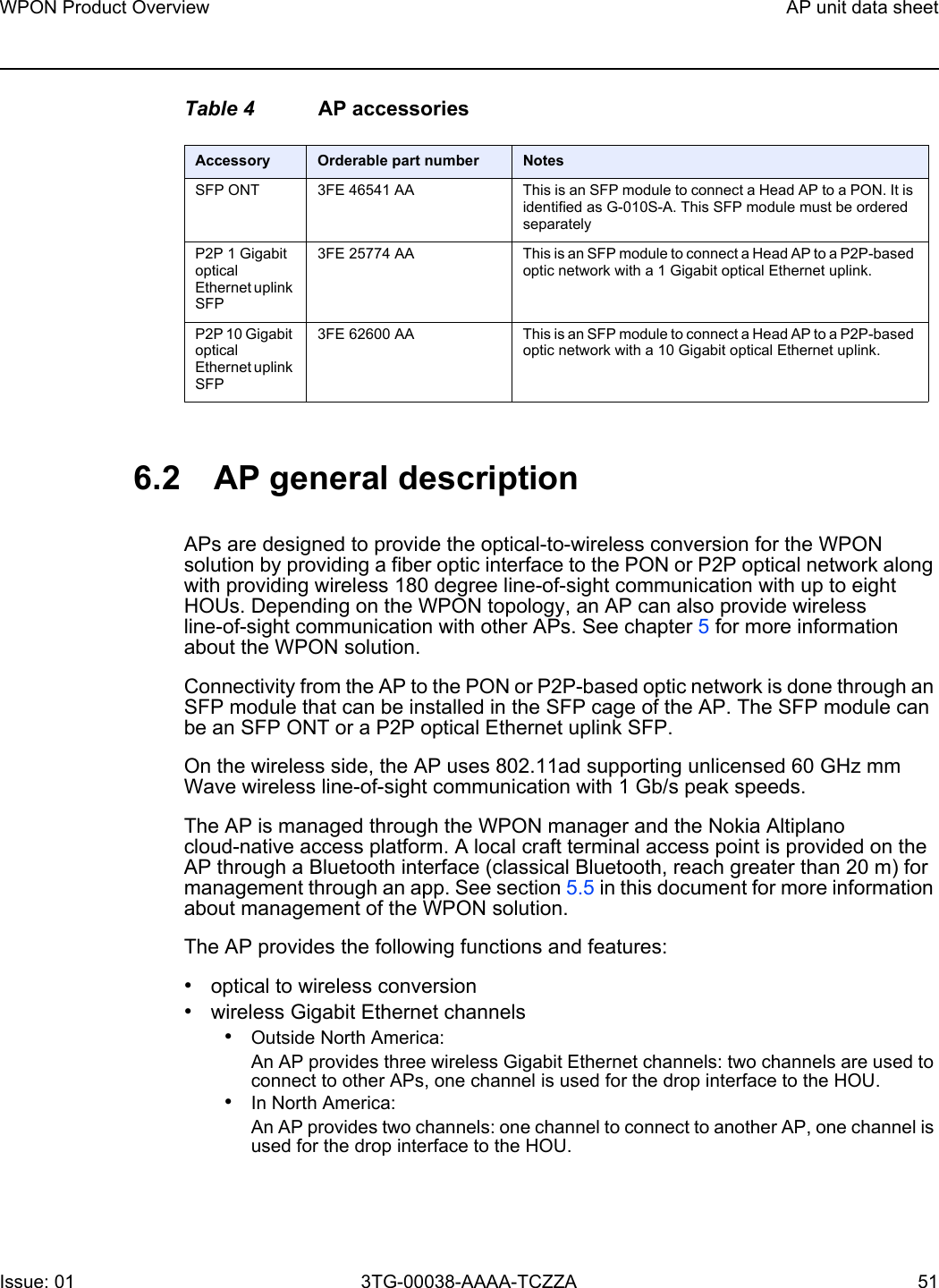 WPON Product Overview AP unit data sheetIssue: 01 3TG-00038-AAAA-TCZZA 51 Table 4 AP accessories6.2 AP general descriptionAPs are designed to provide the optical-to-wireless conversion for the WPON solution by providing a fiber optic interface to the PON or P2P optical network along with providing wireless 180 degree line-of-sight communication with up to eight HOUs. Depending on the WPON topology, an AP can also provide wireless line-of-sight communication with other APs. See chapter 5 for more information about the WPON solution.Connectivity from the AP to the PON or P2P-based optic network is done through an SFP module that can be installed in the SFP cage of the AP. The SFP module can be an SFP ONT or a P2P optical Ethernet uplink SFP.On the wireless side, the AP uses 802.11ad supporting unlicensed 60 GHz mm Wave wireless line-of-sight communication with 1 Gb/s peak speeds.The AP is managed through the WPON manager and the Nokia Altiplano cloud-native access platform. A local craft terminal access point is provided on the AP through a Bluetooth interface (classical Bluetooth, reach greater than 20 m) for management through an app. See section 5.5 in this document for more information about management of the WPON solution. The AP provides the following functions and features:•optical to wireless conversion•wireless Gigabit Ethernet channels•Outside North America: An AP provides three wireless Gigabit Ethernet channels: two channels are used to connect to other APs, one channel is used for the drop interface to the HOU.•In North America: An AP provides two channels: one channel to connect to another AP, one channel is used for the drop interface to the HOU.Accessory Orderable part number NotesSFP ONT 3FE 46541 AA  This is an SFP module to connect a Head AP to a PON. It is identified as G-010S-A. This SFP module must be ordered separatelyP2P 1 Gigabit optical Ethernet uplink SFP3FE 25774 AA This is an SFP module to connect a Head AP to a P2P-based optic network with a 1 Gigabit optical Ethernet uplink.P2P 10 Gigabit optical Ethernet uplink SFP3FE 62600 AA This is an SFP module to connect a Head AP to a P2P-based optic network with a 10 Gigabit optical Ethernet uplink.