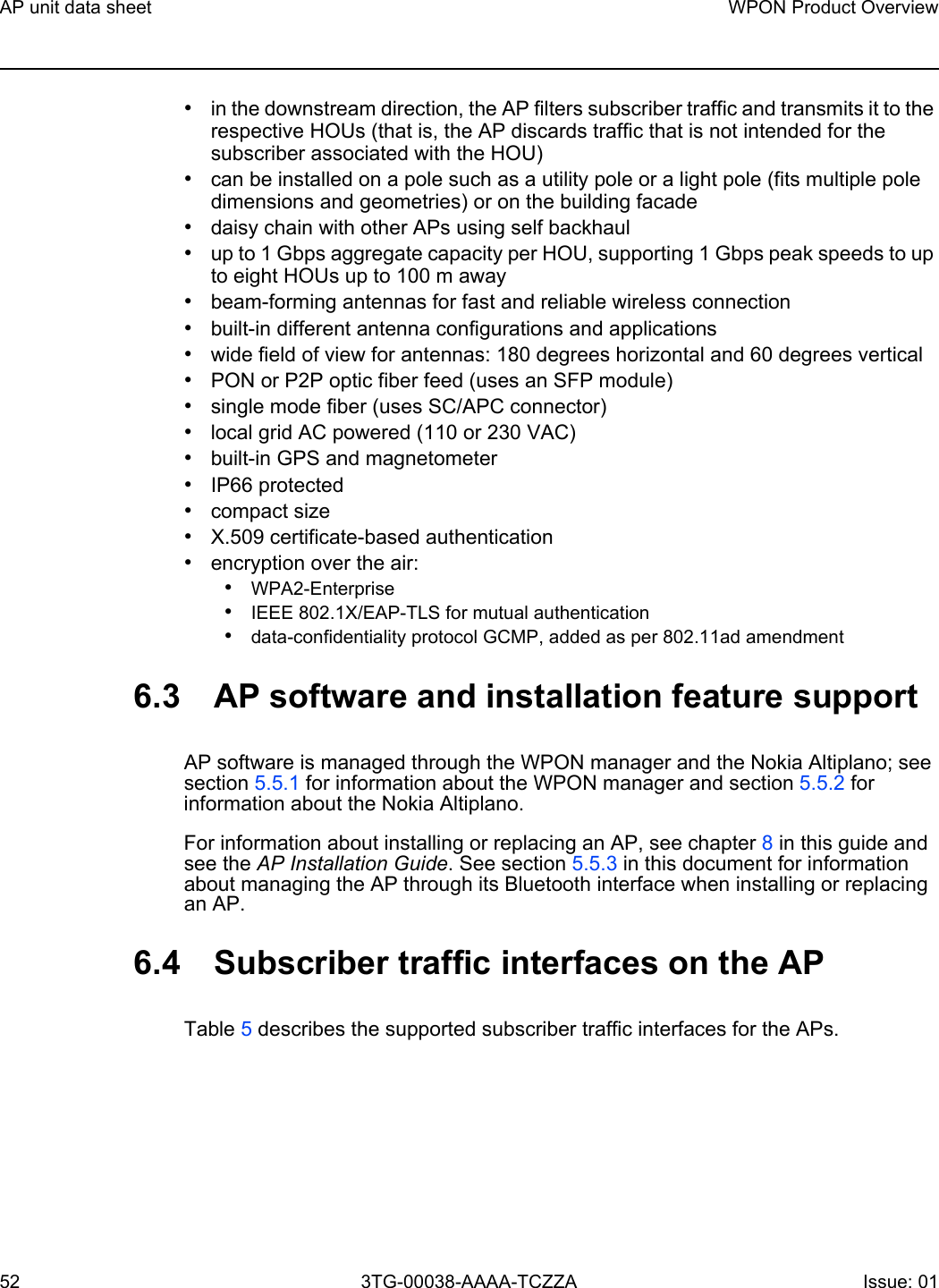 AP unit data sheet52WPON Product Overview3TG-00038-AAAA-TCZZA Issue: 01 •in the downstream direction, the AP filters subscriber traffic and transmits it to the respective HOUs (that is, the AP discards traffic that is not intended for the subscriber associated with the HOU)•can be installed on a pole such as a utility pole or a light pole (fits multiple pole dimensions and geometries) or on the building facade•daisy chain with other APs using self backhaul •up to 1 Gbps aggregate capacity per HOU, supporting 1 Gbps peak speeds to up to eight HOUs up to 100 m away •beam-forming antennas for fast and reliable wireless connection•built-in different antenna configurations and applications•wide field of view for antennas: 180 degrees horizontal and 60 degrees vertical•PON or P2P optic fiber feed (uses an SFP module)•single mode fiber (uses SC/APC connector)•local grid AC powered (110 or 230 VAC)•built-in GPS and magnetometer•IP66 protected•compact size•X.509 certificate-based authentication•encryption over the air:•WPA2-Enterprise•IEEE 802.1X/EAP-TLS for mutual authentication•data-confidentiality protocol GCMP, added as per 802.11ad amendment6.3 AP software and installation feature supportAP software is managed through the WPON manager and the Nokia Altiplano; see section 5.5.1 for information about the WPON manager and section 5.5.2 for information about the Nokia Altiplano.For information about installing or replacing an AP, see chapter 8 in this guide and see the AP Installation Guide. See section 5.5.3 in this document for information about managing the AP through its Bluetooth interface when installing or replacing an AP.6.4 Subscriber traffic interfaces on the APTable 5 describes the supported subscriber traffic interfaces for the APs. 