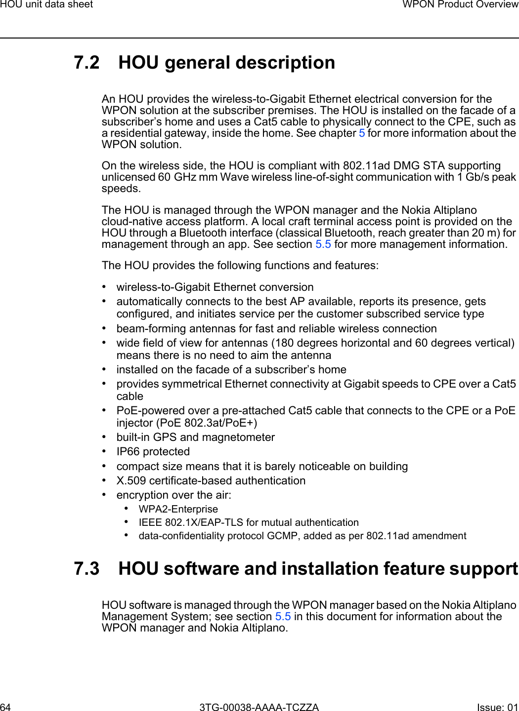 HOU unit data sheet64WPON Product Overview3TG-00038-AAAA-TCZZA Issue: 01 7.2 HOU general descriptionAn HOU provides the wireless-to-Gigabit Ethernet electrical conversion for the WPON solution at the subscriber premises. The HOU is installed on the facade of a subscriber’s home and uses a Cat5 cable to physically connect to the CPE, such as a residential gateway, inside the home. See chapter 5 for more information about the WPON solution.On the wireless side, the HOU is compliant with 802.11ad DMG STA supporting unlicensed 60 GHz mm Wave wireless line-of-sight communication with 1 Gb/s peak speeds.The HOU is managed through the WPON manager and the Nokia Altiplano cloud-native access platform. A local craft terminal access point is provided on the HOU through a Bluetooth interface (classical Bluetooth, reach greater than 20 m) for management through an app. See section 5.5 for more management information. The HOU provides the following functions and features:•wireless-to-Gigabit Ethernet conversion•automatically connects to the best AP available, reports its presence, gets configured, and initiates service per the customer subscribed service type•beam-forming antennas for fast and reliable wireless connection•wide field of view for antennas (180 degrees horizontal and 60 degrees vertical) means there is no need to aim the antenna•installed on the facade of a subscriber’s home •provides symmetrical Ethernet connectivity at Gigabit speeds to CPE over a Cat5 cable•PoE-powered over a pre-attached Cat5 cable that connects to the CPE or a PoE injector (PoE 802.3at/PoE+)•built-in GPS and magnetometer•IP66 protected•compact size means that it is barely noticeable on building•X.509 certificate-based authentication•encryption over the air:•WPA2-Enterprise•IEEE 802.1X/EAP-TLS for mutual authentication•data-confidentiality protocol GCMP, added as per 802.11ad amendment7.3 HOU software and installation feature supportHOU software is managed through the WPON manager based on the Nokia Altiplano Management System; see section 5.5 in this document for information about the WPON manager and Nokia Altiplano.