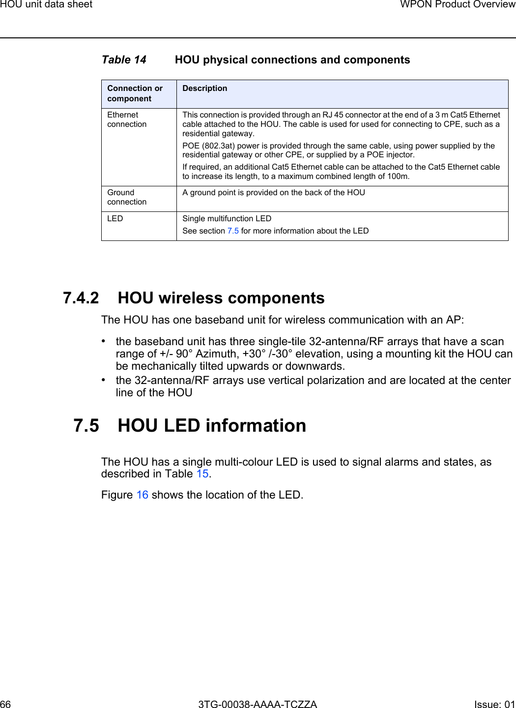 HOU unit data sheet66WPON Product Overview3TG-00038-AAAA-TCZZA Issue: 01 Table 14 HOU physical connections and components7.4.2 HOU wireless componentsThe HOU has one baseband unit for wireless communication with an AP: •the baseband unit has three single-tile 32-antenna/RF arrays that have a scan range of +/- 90° Azimuth, +30° /-30° elevation, using a mounting kit the HOU can be mechanically tilted upwards or downwards.•the 32-antenna/RF arrays use vertical polarization and are located at the center line of the HOU7.5 HOU LED informationThe HOU has a single multi-colour LED is used to signal alarms and states, as described in Table 15. Figure 16 shows the location of the LED.Connection or componentDescriptionEthernet connectionThis connection is provided through an RJ 45 connector at the end of a 3 m Cat5 Ethernet cable attached to the HOU. The cable is used for used for connecting to CPE, such as a residential gateway. POE (802.3at) power is provided through the same cable, using power supplied by the residential gateway or other CPE, or supplied by a POE injector.If required, an additional Cat5 Ethernet cable can be attached to the Cat5 Ethernet cable to increase its length, to a maximum combined length of 100m.Ground connectionA ground point is provided on the back of the HOULED Single multifunction LEDSee section 7.5 for more information about the LED