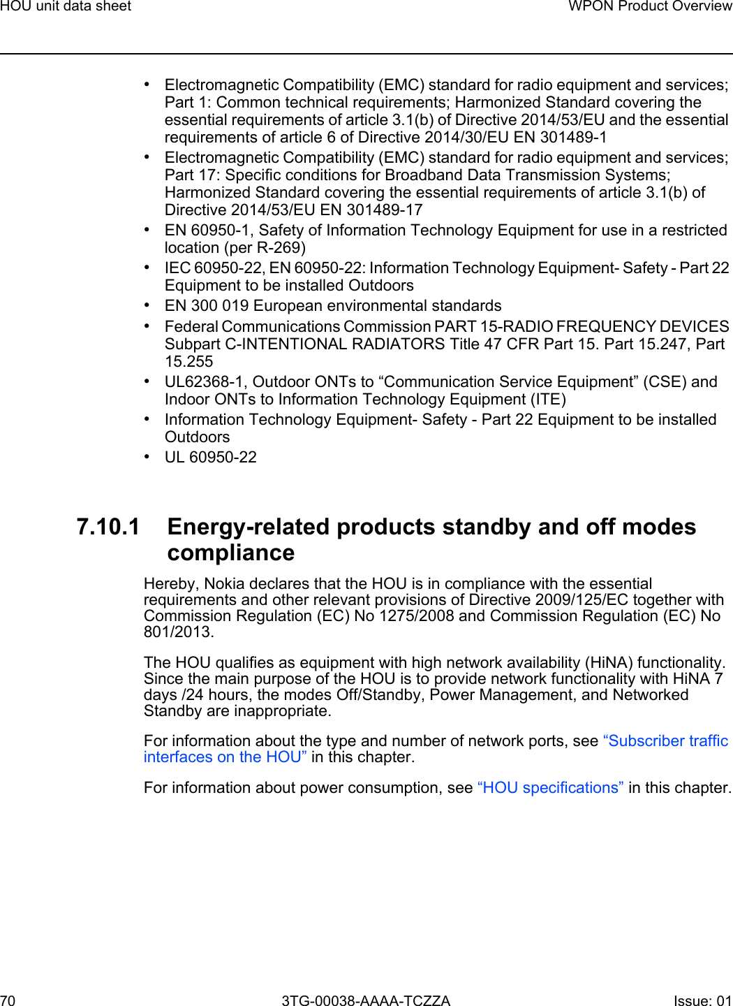 HOU unit data sheet70WPON Product Overview3TG-00038-AAAA-TCZZA Issue: 01 •Electromagnetic Compatibility (EMC) standard for radio equipment and services; Part 1: Common technical requirements; Harmonized Standard covering the essential requirements of article 3.1(b) of Directive 2014/53/EU and the essential requirements of article 6 of Directive 2014/30/EU EN 301489-1•Electromagnetic Compatibility (EMC) standard for radio equipment and services; Part 17: Specific conditions for Broadband Data Transmission Systems; Harmonized Standard covering the essential requirements of article 3.1(b) of Directive 2014/53/EU EN 301489-17•EN 60950-1, Safety of Information Technology Equipment for use in a restricted location (per R-269)•IEC 60950-22, EN 60950-22: Information Technology Equipment- Safety - Part 22 Equipment to be installed Outdoors•EN 300 019 European environmental standards•Federal Communications Commission PART 15-RADIO FREQUENCY DEVICES Subpart C-INTENTIONAL RADIATORS Title 47 CFR Part 15. Part 15.247, Part 15.255•UL62368-1, Outdoor ONTs to “Communication Service Equipment” (CSE) and Indoor ONTs to Information Technology Equipment (ITE)•Information Technology Equipment- Safety - Part 22 Equipment to be installed Outdoors•UL 60950-227.10.1 Energy-related products standby and off modes complianceHereby, Nokia declares that the HOU is in compliance with the essential requirements and other relevant provisions of Directive 2009/125/EC together with Commission Regulation (EC) No 1275/2008 and Commission Regulation (EC) No 801/2013. The HOU qualifies as equipment with high network availability (HiNA) functionality. Since the main purpose of the HOU is to provide network functionality with HiNA 7 days /24 hours, the modes Off/Standby, Power Management, and Networked Standby are inappropriate.For information about the type and number of network ports, see “Subscriber traffic interfaces on the HOU” in this chapter.For information about power consumption, see “HOU specifications” in this chapter.