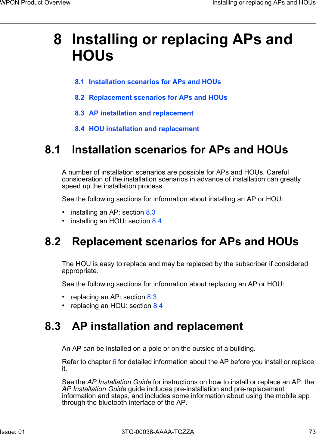 WPON Product Overview Installing or replacing APs and HOUsIssue: 01 3TG-00038-AAAA-TCZZA 73 8 Installing or replacing APs and HOUs8.1 Installation scenarios for APs and HOUs8.2 Replacement scenarios for APs and HOUs8.3 AP installation and replacement8.4 HOU installation and replacement8.1 Installation scenarios for APs and HOUsA number of installation scenarios are possible for APs and HOUs. Careful consideration of the installation scenarios in advance of installation can greatly speed up the installation process. See the following sections for information about installing an AP or HOU:•installing an AP: section 8.3•installing an HOU: section 8.48.2 Replacement scenarios for APs and HOUsThe HOU is easy to replace and may be replaced by the subscriber if considered appropriate. See the following sections for information about replacing an AP or HOU:•replacing an AP: section 8.3•replacing an HOU: section 8.48.3 AP installation and replacementAn AP can be installed on a pole or on the outside of a building. Refer to chapter 6 for detailed information about the AP before you install or replace it.See the AP Installation Guide for instructions on how to install or replace an AP; the AP Installation Guide guide includes pre-installation and pre-replacement information and steps, and includes some information about using the mobile app through the bluetooth interface of the AP.