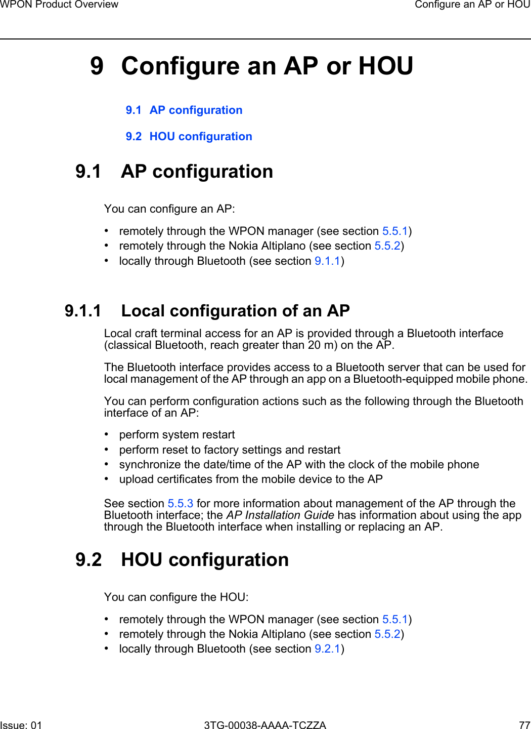 WPON Product Overview Configure an AP or HOUIssue: 01 3TG-00038-AAAA-TCZZA 77 9 Configure an AP or HOU9.1 AP configuration9.2 HOU configuration9.1 AP configurationYou can configure an AP:•remotely through the WPON manager (see section 5.5.1)•remotely through the Nokia Altiplano (see section 5.5.2)•locally through Bluetooth (see section 9.1.1)9.1.1 Local configuration of an APLocal craft terminal access for an AP is provided through a Bluetooth interface (classical Bluetooth, reach greater than 20 m) on the AP.The Bluetooth interface provides access to a Bluetooth server that can be used for local management of the AP through an app on a Bluetooth-equipped mobile phone. You can perform configuration actions such as the following through the Bluetooth interface of an AP:•perform system restart•perform reset to factory settings and restart•synchronize the date/time of the AP with the clock of the mobile phone•upload certificates from the mobile device to the APSee section 5.5.3 for more information about management of the AP through the Bluetooth interface; the AP Installation Guide has information about using the app through the Bluetooth interface when installing or replacing an AP.9.2 HOU configurationYou can configure the HOU:•remotely through the WPON manager (see section 5.5.1)•remotely through the Nokia Altiplano (see section 5.5.2)•locally through Bluetooth (see section 9.2.1)