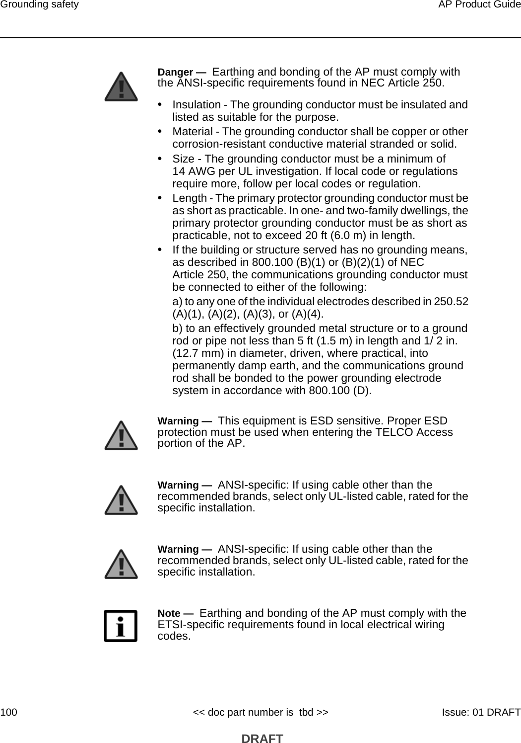 Grounding safety100AP Product Guide&lt;&lt; doc part number is  tbd &gt;&gt; Issue: 01 DRAFT DRAFTDanger —  Earthing and bonding of the AP must comply with the ANSI-specific requirements found in NEC Article 250.•Insulation - The grounding conductor must be insulated and listed as suitable for the purpose.•Material - The grounding conductor shall be copper or other corrosion-resistant conductive material stranded or solid.•Size - The grounding conductor must be a minimum of 14 AWG per UL investigation. If local code or regulations require more, follow per local codes or regulation.•Length - The primary protector grounding conductor must be as short as practicable. In one- and two-family dwellings, the primary protector grounding conductor must be as short as practicable, not to exceed 20 ft (6.0 m) in length.•If the building or structure served has no grounding means, as described in 800.100 (B)(1) or (B)(2)(1) of NEC Article 250, the communications grounding conductor must be connected to either of the following:a) to any one of the individual electrodes described in 250.52 (A)(1), (A)(2), (A)(3), or (A)(4).b) to an effectively grounded metal structure or to a ground rod or pipe not less than 5 ft (1.5 m) in length and 1/ 2 in. (12.7 mm) in diameter, driven, where practical, into permanently damp earth, and the communications ground rod shall be bonded to the power grounding electrode system in accordance with 800.100 (D).Warning —  This equipment is ESD sensitive. Proper ESD protection must be used when entering the TELCO Access portion of the AP.Warning —  ANSI-specific: If using cable other than the recommended brands, select only UL-listed cable, rated for the specific installation.Warning —  ANSI-specific: If using cable other than the recommended brands, select only UL-listed cable, rated for the specific installation.Note —  Earthing and bonding of the AP must comply with the ETSI-specific requirements found in local electrical wiring codes.