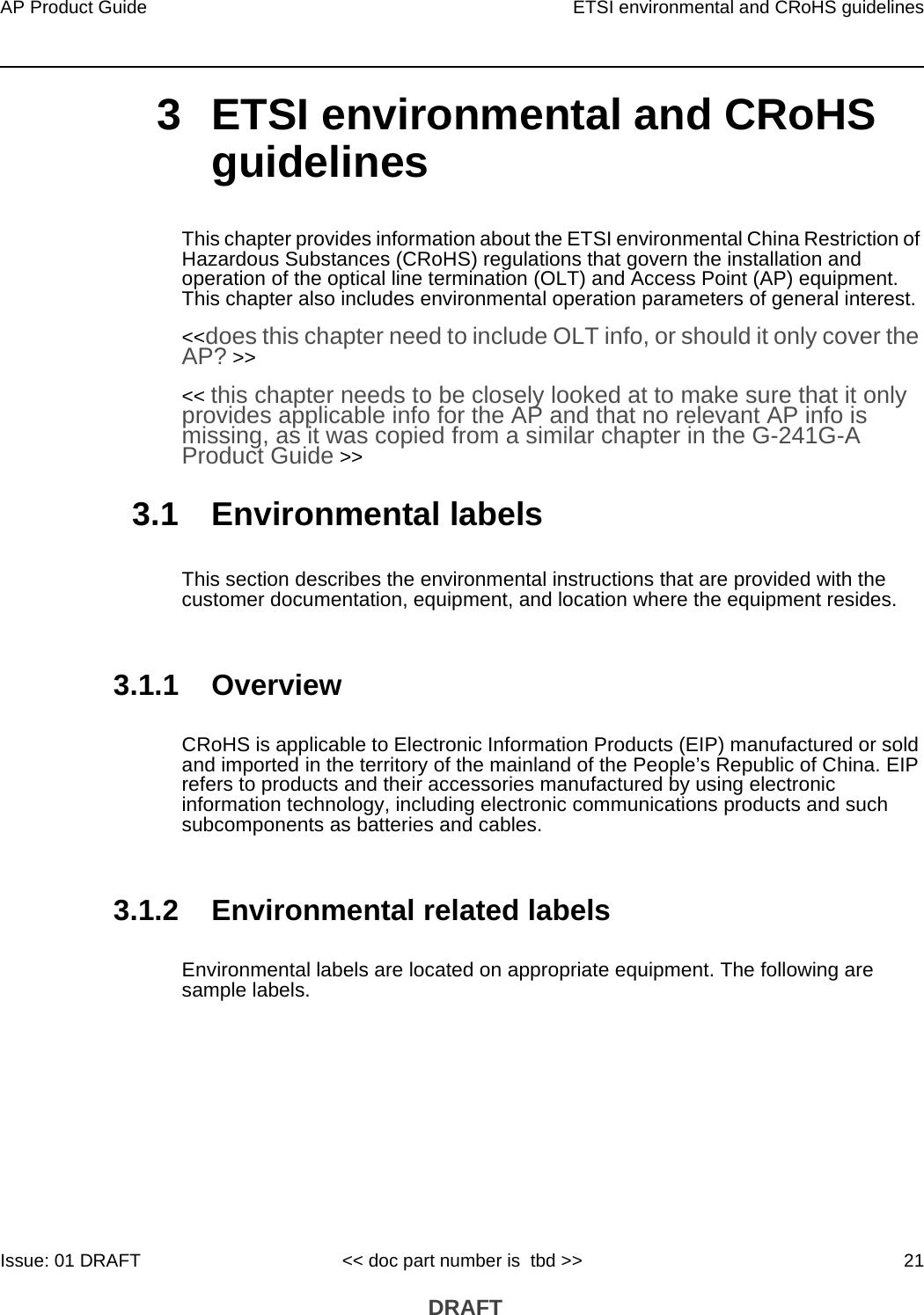 AP Product Guide ETSI environmental and CRoHS guidelinesIssue: 01 DRAFT &lt;&lt; doc part number is  tbd &gt;&gt; 21 DRAFT3 ETSI environmental and CRoHS guidelinesThis chapter provides information about the ETSI environmental China Restriction of Hazardous Substances (CRoHS) regulations that govern the installation and operation of the optical line termination (OLT) and Access Point (AP) equipment. This chapter also includes environmental operation parameters of general interest. &lt;&lt;does this chapter need to include OLT info, or should it only cover the AP? &gt;&gt;&lt;&lt; this chapter needs to be closely looked at to make sure that it only provides applicable info for the AP and that no relevant AP info is missing, as it was copied from a similar chapter in the G-241G-A Product Guide &gt;&gt; 3.1 Environmental labelsThis section describes the environmental instructions that are provided with the customer documentation, equipment, and location where the equipment resides.3.1.1 OverviewCRoHS is applicable to Electronic Information Products (EIP) manufactured or sold and imported in the territory of the mainland of the People’s Republic of China. EIP refers to products and their accessories manufactured by using electronic information technology, including electronic communications products and such subcomponents as batteries and cables.3.1.2 Environmental related labelsEnvironmental labels are located on appropriate equipment. The following are sample labels.