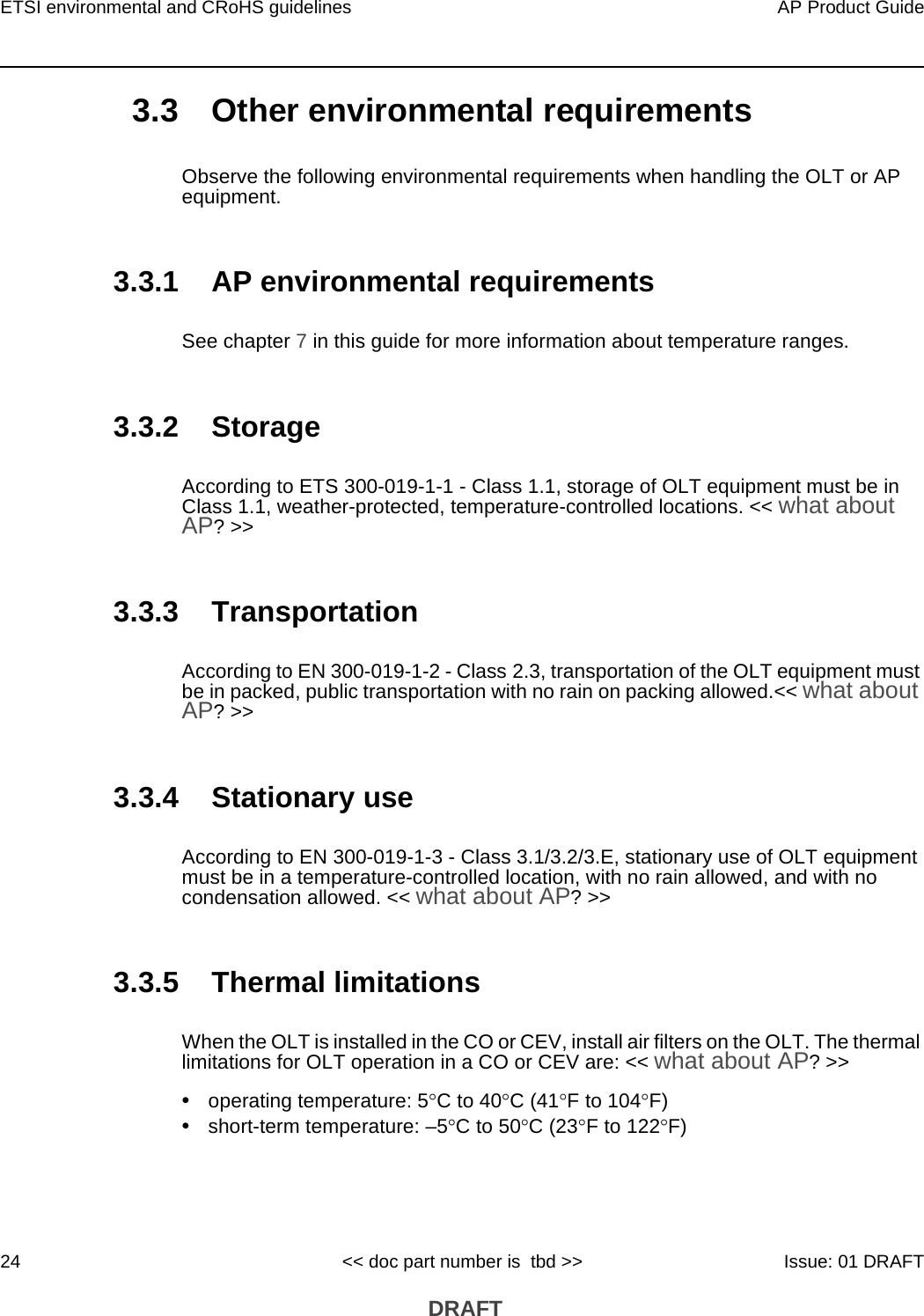 ETSI environmental and CRoHS guidelines24AP Product Guide&lt;&lt; doc part number is  tbd &gt;&gt; Issue: 01 DRAFT DRAFT3.3 Other environmental requirementsObserve the following environmental requirements when handling the OLT or AP equipment.3.3.1 AP environmental requirementsSee chapter 7 in this guide for more information about temperature ranges. 3.3.2 StorageAccording to ETS 300-019-1-1 - Class 1.1, storage of OLT equipment must be in Class 1.1, weather-protected, temperature-controlled locations. &lt;&lt; what about AP? &gt;&gt;3.3.3 TransportationAccording to EN 300-019-1-2 - Class 2.3, transportation of the OLT equipment must be in packed, public transportation with no rain on packing allowed.&lt;&lt; what about AP? &gt;&gt;3.3.4 Stationary useAccording to EN 300-019-1-3 - Class 3.1/3.2/3.E, stationary use of OLT equipment must be in a temperature-controlled location, with no rain allowed, and with no condensation allowed. &lt;&lt; what about AP? &gt;&gt;3.3.5 Thermal limitationsWhen the OLT is installed in the CO or CEV, install air filters on the OLT. The thermal limitations for OLT operation in a CO or CEV are: &lt;&lt; what about AP? &gt;&gt;•operating temperature: 5C to 40C (41F to 104F)•short-term temperature: –5C to 50C (23F to 122F)