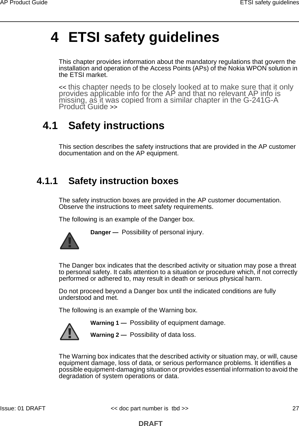 AP Product Guide ETSI safety guidelinesIssue: 01 DRAFT &lt;&lt; doc part number is  tbd &gt;&gt; 27 DRAFT4 ETSI safety guidelinesThis chapter provides information about the mandatory regulations that govern the installation and operation of the Access Points (APs) of the Nokia WPON solution in the ETSI market.&lt;&lt; this chapter needs to be closely looked at to make sure that it only provides applicable info for the AP and that no relevant AP info is missing, as it was copied from a similar chapter in the G-241G-A Product Guide &gt;&gt;4.1 Safety instructionsThis section describes the safety instructions that are provided in the AP customer documentation and on the AP equipment.4.1.1 Safety instruction boxesThe safety instruction boxes are provided in the AP customer documentation. Observe the instructions to meet safety requirements.The following is an example of the Danger box.The Danger box indicates that the described activity or situation may pose a threat to personal safety. It calls attention to a situation or procedure which, if not correctly performed or adhered to, may result in death or serious physical harm. Do not proceed beyond a Danger box until the indicated conditions are fully understood and met.The following is an example of the Warning box.The Warning box indicates that the described activity or situation may, or will, cause equipment damage, loss of data, or serious performance problems. It identifies a possible equipment-damaging situation or provides essential information to avoid the degradation of system operations or data.Danger —  Possibility of personal injury. Warning 1 —  Possibility of equipment damage.Warning 2 —  Possibility of data loss.