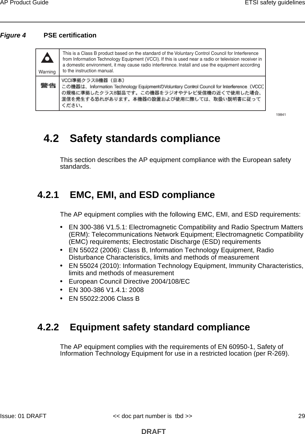 AP Product Guide ETSI safety guidelinesIssue: 01 DRAFT &lt;&lt; doc part number is  tbd &gt;&gt; 29 DRAFTFigure 4 PSE certification4.2 Safety standards complianceThis section describes the AP equipment compliance with the European safety standards.4.2.1 EMC, EMI, and ESD complianceThe AP equipment complies with the following EMC, EMI, and ESD requirements:•EN 300-386 V1.5.1: Electromagnetic Compatibility and Radio Spectrum Matters (ERM): Telecommunications Network Equipment; Electromagnetic Compatibility (EMC) requirements; Electrostatic Discharge (ESD) requirements•EN 55022 (2006): Class B, Information Technology Equipment, Radio Disturbance Characteristics, limits and methods of measurement•EN 55024 (2010): Information Technology Equipment, Immunity Characteristics, limits and methods of measurement•European Council Directive 2004/108/EC•EN 300-386 V1.4.1: 2008•EN 55022:2006 Class B4.2.2 Equipment safety standard complianceThe AP equipment complies with the requirements of EN 60950-1, Safety of Information Technology Equipment for use in a restricted location (per R-269).This is a Class B product based on the standard of the Voluntary Control Council for Interferencefrom Information Technology Equipment (VCCI). If this is used near a radio or television receiver ina domestic environment, it may cause radio interference. Install and use the equipment accordingto the instruction manual. Warning19841