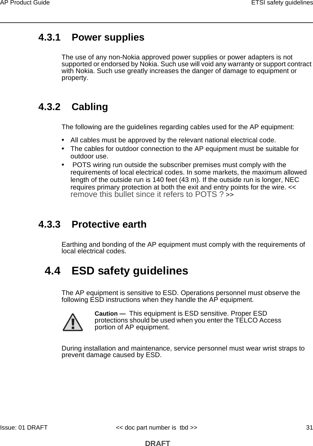 AP Product Guide ETSI safety guidelinesIssue: 01 DRAFT &lt;&lt; doc part number is  tbd &gt;&gt; 31 DRAFT4.3.1 Power suppliesThe use of any non-Nokia approved power supplies or power adapters is not supported or endorsed by Nokia. Such use will void any warranty or support contract with Nokia. Such use greatly increases the danger of damage to equipment or property.4.3.2 CablingThe following are the guidelines regarding cables used for the AP equipment:•All cables must be approved by the relevant national electrical code.•The cables for outdoor connection to the AP equipment must be suitable for outdoor use.• POTS wiring run outside the subscriber premises must comply with the requirements of local electrical codes. In some markets, the maximum allowed length of the outside run is 140 feet (43 m). If the outside run is longer, NEC requires primary protection at both the exit and entry points for the wire. &lt;&lt; remove this bullet since it refers to POTS ? &gt;&gt;4.3.3 Protective earthEarthing and bonding of the AP equipment must comply with the requirements of local electrical codes.4.4 ESD safety guidelinesThe AP equipment is sensitive to ESD. Operations personnel must observe the following ESD instructions when they handle the AP equipment. During installation and maintenance, service personnel must wear wrist straps to prevent damage caused by ESD.Caution —  This equipment is ESD sensitive. Proper ESD protections should be used when you enter the TELCO Access portion of AP equipment.