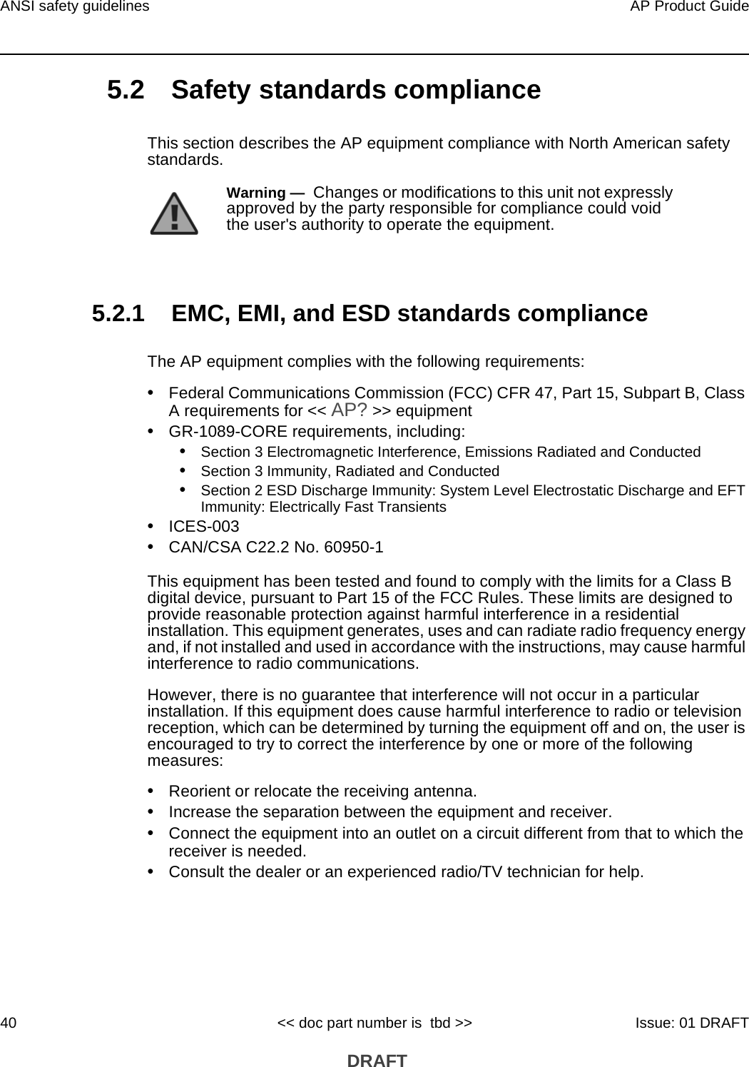 ANSI safety guidelines40AP Product Guide&lt;&lt; doc part number is  tbd &gt;&gt; Issue: 01 DRAFT DRAFT5.2 Safety standards complianceThis section describes the AP equipment compliance with North American safety standards.5.2.1 EMC, EMI, and ESD standards complianceThe AP equipment complies with the following requirements:•Federal Communications Commission (FCC) CFR 47, Part 15, Subpart B, Class A requirements for &lt;&lt; AP? &gt;&gt; equipment•GR-1089-CORE requirements, including:•Section 3 Electromagnetic Interference, Emissions Radiated and Conducted•Section 3 Immunity, Radiated and Conducted•Section 2 ESD Discharge Immunity: System Level Electrostatic Discharge and EFT Immunity: Electrically Fast Transients•ICES-003•CAN/CSA C22.2 No. 60950-1This equipment has been tested and found to comply with the limits for a Class B digital device, pursuant to Part 15 of the FCC Rules. These limits are designed to provide reasonable protection against harmful interference in a residential installation. This equipment generates, uses and can radiate radio frequency energy and, if not installed and used in accordance with the instructions, may cause harmful interference to radio communications.However, there is no guarantee that interference will not occur in a particular installation. If this equipment does cause harmful interference to radio or television reception, which can be determined by turning the equipment off and on, the user is encouraged to try to correct the interference by one or more of the following measures:•Reorient or relocate the receiving antenna.•Increase the separation between the equipment and receiver.•Connect the equipment into an outlet on a circuit different from that to which the receiver is needed.•Consult the dealer or an experienced radio/TV technician for help.Warning —  Changes or modifications to this unit not expressly approved by the party responsible for compliance could void the user&apos;s authority to operate the equipment.