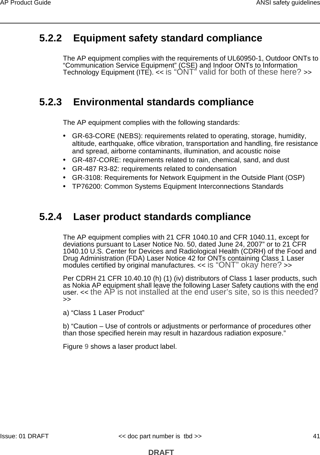 AP Product Guide ANSI safety guidelinesIssue: 01 DRAFT &lt;&lt; doc part number is  tbd &gt;&gt; 41 DRAFT5.2.2 Equipment safety standard complianceThe AP equipment complies with the requirements of UL60950-1, Outdoor ONTs to “Communication Service Equipment” (CSE) and Indoor ONTs to Information Technology Equipment (ITE). &lt;&lt; is “ONT” valid for both of these here? &gt;&gt;5.2.3 Environmental standards complianceThe AP equipment complies with the following standards:•GR-63-CORE (NEBS): requirements related to operating, storage, humidity, altitude, earthquake, office vibration, transportation and handling, fire resistance and spread, airborne contaminants, illumination, and acoustic noise•GR-487-CORE: requirements related to rain, chemical, sand, and dust•GR-487 R3-82: requirements related to condensation •GR-3108: Requirements for Network Equipment in the Outside Plant (OSP)•TP76200: Common Systems Equipment Interconnections Standards5.2.4 Laser product standards complianceThe AP equipment complies with 21 CFR 1040.10 and CFR 1040.11, except for deviations pursuant to Laser Notice No. 50, dated June 24, 2007” or to 21 CFR 1040.10 U.S. Center for Devices and Radiological Health (CDRH) of the Food and Drug Administration (FDA) Laser Notice 42 for ONTs containing Class 1 Laser modules certified by original manufactures. &lt;&lt; is “ONT” okay here? &gt;&gt;Per CDRH 21 CFR 10.40.10 (h) (1) (iv) distributors of Class 1 laser products, such as Nokia AP equipment shall leave the following Laser Safety cautions with the end user. &lt;&lt; the AP is not installed at the end user’s site, so is this needed? &gt;&gt;a) “Class 1 Laser Product”b) “Caution – Use of controls or adjustments or performance of procedures other than those specified herein may result in hazardous radiation exposure.”Figure 9 shows a laser product label.