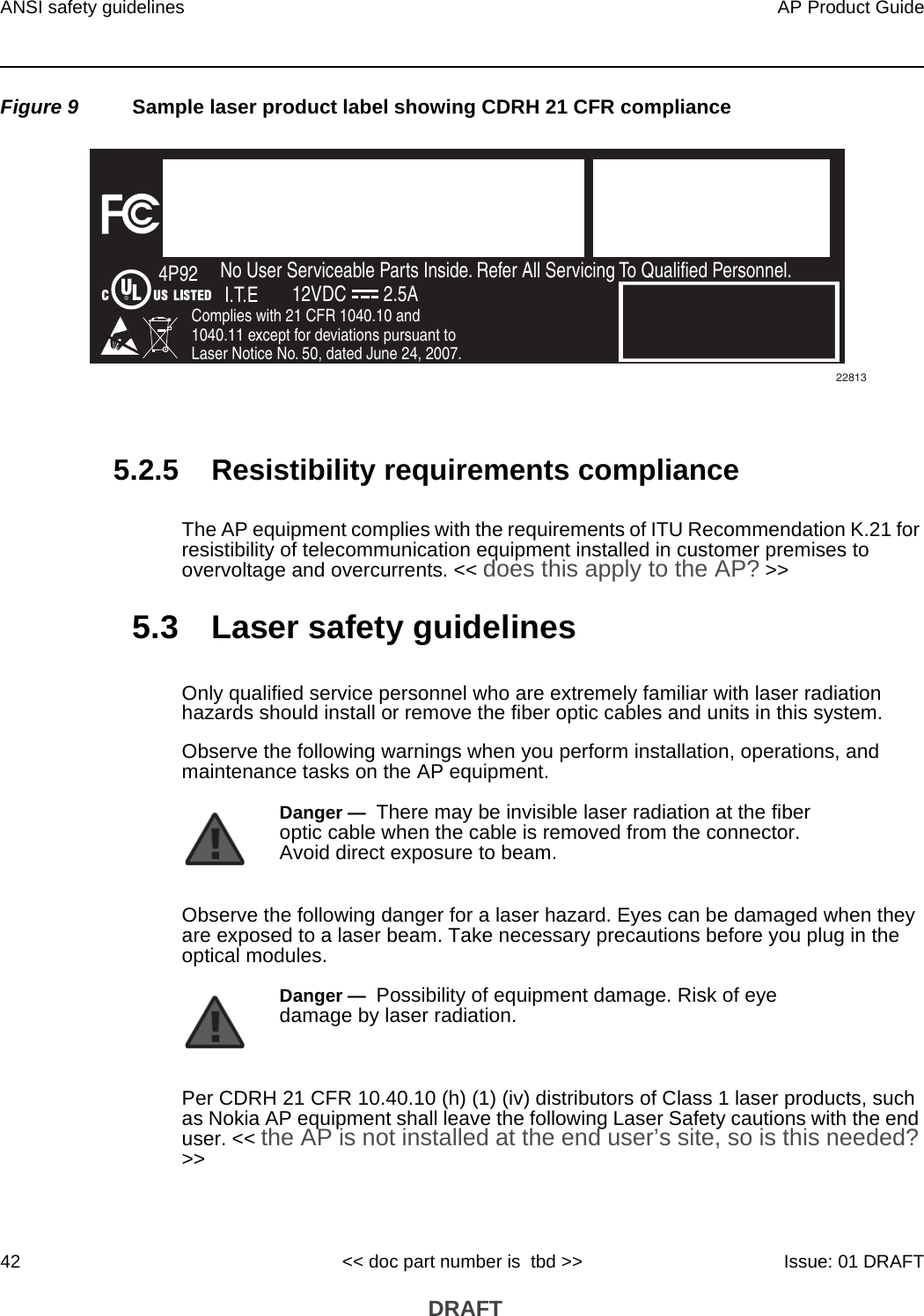 ANSI safety guidelines42AP Product Guide&lt;&lt; doc part number is  tbd &gt;&gt; Issue: 01 DRAFT DRAFTFigure 9 Sample laser product label showing CDRH 21 CFR compliance5.2.5 Resistibility requirements complianceThe AP equipment complies with the requirements of ITU Recommendation K.21 for resistibility of telecommunication equipment installed in customer premises to overvoltage and overcurrents. &lt;&lt; does this apply to the AP? &gt;&gt;5.3 Laser safety guidelinesOnly qualified service personnel who are extremely familiar with laser radiation hazards should install or remove the fiber optic cables and units in this system.Observe the following warnings when you perform installation, operations, and maintenance tasks on the AP equipment.Observe the following danger for a laser hazard. Eyes can be damaged when they are exposed to a laser beam. Take necessary precautions before you plug in the optical modules.Per CDRH 21 CFR 10.40.10 (h) (1) (iv) distributors of Class 1 laser products, such as Nokia AP equipment shall leave the following Laser Safety cautions with the end user. &lt;&lt; the AP is not installed at the end user’s site, so is this needed? &gt;&gt;FiOS EnabledTo Order FiOS: 888 GET-FiOSor visit Verizon.comFor Service: 888 553-15552301 Sugar Bush Rd.Raleigh, NC 27612No User Serviceable Parts Inside. Refer All Servicing To Qualified Personnel.Complies with 21 CFR 1040.10 and 1040.11 except for deviations pursuant to Laser Notice No. 50, dated June 24, 2007.4P92I.T.E 12VDC 2.5A22813Danger —  There may be invisible laser radiation at the fiber optic cable when the cable is removed from the connector. Avoid direct exposure to beam.Danger —  Possibility of equipment damage. Risk of eye damage by laser radiation.