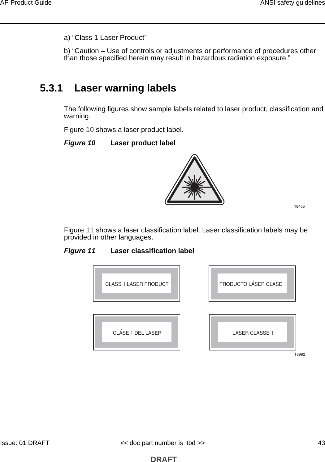 AP Product Guide ANSI safety guidelinesIssue: 01 DRAFT &lt;&lt; doc part number is  tbd &gt;&gt; 43 DRAFTa) “Class 1 Laser Product”b) “Caution – Use of controls or adjustments or performance of procedures other than those specified herein may result in hazardous radiation exposure.”5.3.1 Laser warning labelsThe following figures show sample labels related to laser product, classification and warning. Figure 10 shows a laser product label.Figure 10 Laser product labelFigure 11 shows a laser classification label. Laser classification labels may be provided in other languages.Figure 11 Laser classification label18455LASER CLASSE 1CLASE 1 DEL LASERCLASS 1 LASER PRODUCT PRODUCTO LASER CLASE 118992&apos;&apos;