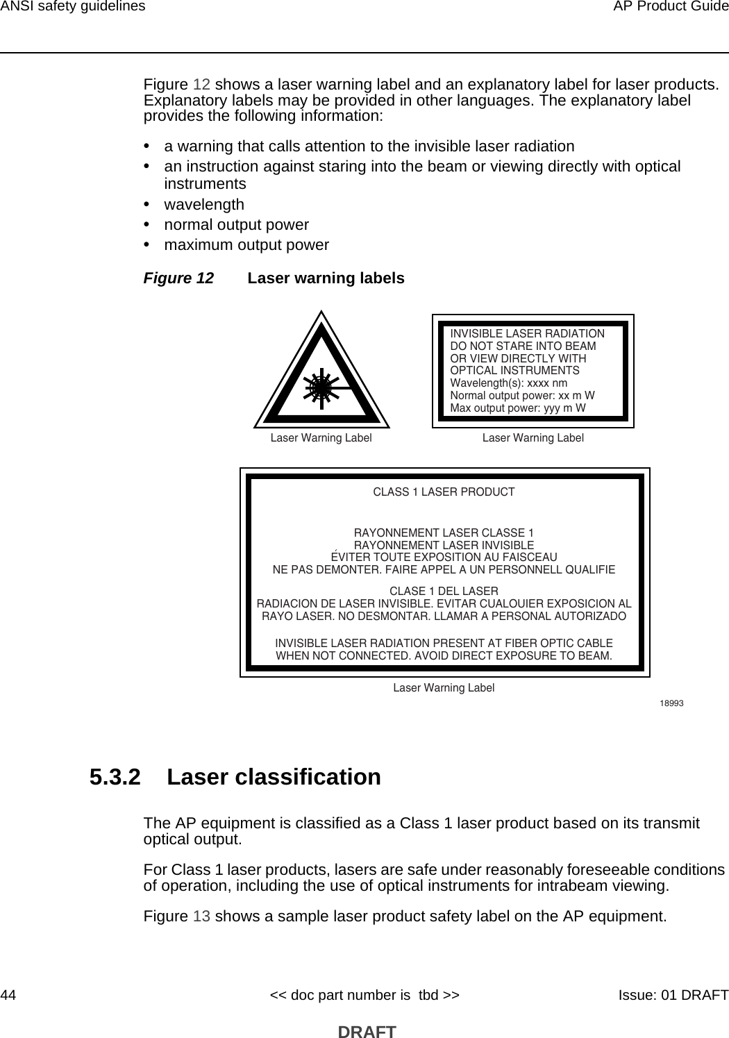 ANSI safety guidelines44AP Product Guide&lt;&lt; doc part number is  tbd &gt;&gt; Issue: 01 DRAFT DRAFTFigure 12 shows a laser warning label and an explanatory label for laser products. Explanatory labels may be provided in other languages. The explanatory label provides the following information: •a warning that calls attention to the invisible laser radiation•an instruction against staring into the beam or viewing directly with optical instruments•wavelength•normal output power•maximum output powerFigure 12 Laser warning labels5.3.2 Laser classificationThe AP equipment is classified as a Class 1 laser product based on its transmit optical output. For Class 1 laser products, lasers are safe under reasonably foreseeable conditions of operation, including the use of optical instruments for intrabeam viewing.Figure 13 shows a sample laser product safety label on the AP equipment.INVISIBLE LASER RADIATIONDO NOT STARE INTO BEAMOR VIEW DIRECTLY WITHOPTICAL INSTRUMENTSWavelength(s): xxxx nmNormal output power: xx m WMax output power: yyy m WLaser Warning Label Laser Warning LabelCLASS 1 LASER PRODUCTINVISIBLE LASER RADIATION PRESENT AT FIBER OPTIC CABLEWHEN NOT CONNECTED. AVOID DIRECT EXPOSURE TO BEAM.RAYONNEMENT LASER CLASSE 1RAYONNEMENT LASER INVISIBLEEVITER TOUTE EXPOSITION AU FAISCEAUNE PAS DEMONTER. FAIRE APPEL A UN PERSONNELL QUALIFIECLASE 1 DEL LASERRADIACION DE LASER INVISIBLE. EVITAR CUALOUIER EXPOSICION ALRAYO LASER. NO DESMONTAR. LLAMAR A PERSONAL AUTORIZADOLaser Warning Label18993&apos;