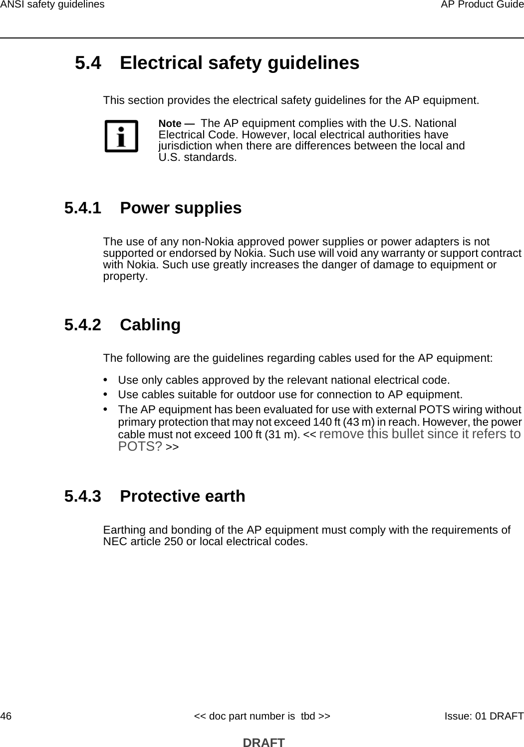 ANSI safety guidelines46AP Product Guide&lt;&lt; doc part number is  tbd &gt;&gt; Issue: 01 DRAFT DRAFT5.4 Electrical safety guidelinesThis section provides the electrical safety guidelines for the AP equipment.5.4.1 Power suppliesThe use of any non-Nokia approved power supplies or power adapters is not supported or endorsed by Nokia. Such use will void any warranty or support contract with Nokia. Such use greatly increases the danger of damage to equipment or property.5.4.2 CablingThe following are the guidelines regarding cables used for the AP equipment:•Use only cables approved by the relevant national electrical code.•Use cables suitable for outdoor use for connection to AP equipment.•The AP equipment has been evaluated for use with external POTS wiring without primary protection that may not exceed 140 ft (43 m) in reach. However, the power cable must not exceed 100 ft (31 m). &lt;&lt; remove this bullet since it refers to POTS? &gt;&gt;5.4.3 Protective earthEarthing and bonding of the AP equipment must comply with the requirements of NEC article 250 or local electrical codes.Note —  The AP equipment complies with the U.S. National Electrical Code. However, local electrical authorities have jurisdiction when there are differences between the local and U.S. standards.