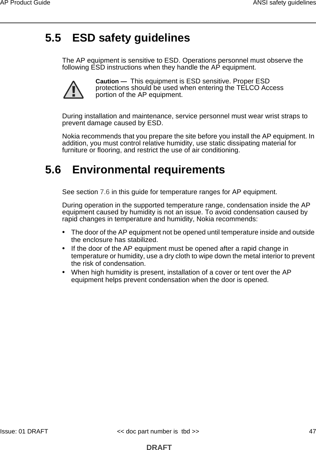 AP Product Guide ANSI safety guidelinesIssue: 01 DRAFT &lt;&lt; doc part number is  tbd &gt;&gt; 47 DRAFT5.5 ESD safety guidelinesThe AP equipment is sensitive to ESD. Operations personnel must observe the following ESD instructions when they handle the AP equipment. During installation and maintenance, service personnel must wear wrist straps to prevent damage caused by ESD.Nokia recommends that you prepare the site before you install the AP equipment. In addition, you must control relative humidity, use static dissipating material for furniture or flooring, and restrict the use of air conditioning.5.6 Environmental requirementsSee section 7.6 in this guide for temperature ranges for AP equipment. During operation in the supported temperature range, condensation inside the AP equipment caused by humidity is not an issue. To avoid condensation caused by rapid changes in temperature and humidity, Nokia recommends:•The door of the AP equipment not be opened until temperature inside and outside the enclosure has stabilized.•If the door of the AP equipment must be opened after a rapid change in temperature or humidity, use a dry cloth to wipe down the metal interior to prevent the risk of condensation.•When high humidity is present, installation of a cover or tent over the AP equipment helps prevent condensation when the door is opened.Caution —  This equipment is ESD sensitive. Proper ESD protections should be used when entering the TELCO Access portion of the AP equipment.