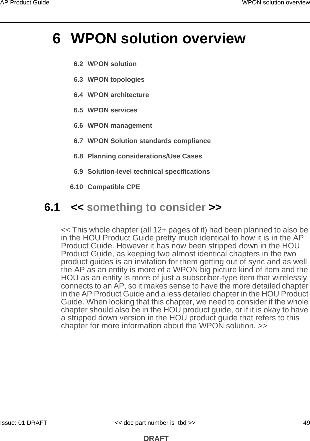 AP Product Guide WPON solution overviewIssue: 01 DRAFT &lt;&lt; doc part number is  tbd &gt;&gt; 49 DRAFT6 WPON solution overview6.2 WPON solution6.3 WPON topologies6.4 WPON architecture6.5 WPON services6.6 WPON management6.7 WPON Solution standards compliance6.8 Planning considerations/Use Cases6.9 Solution-level technical specifications6.10 Compatible CPE6.1 &lt;&lt; something to consider &gt;&gt;&lt;&lt; This whole chapter (all 12+ pages of it) had been planned to also be in the HOU Product Guide pretty much identical to how it is in the AP Product Guide. However it has now been stripped down in the HOU Product Guide, as keeping two almost identical chapters in the two product guides is an invitation for them getting out of sync and as well the AP as an entity is more of a WPON big picture kind of item and the HOU as an entity is more of just a subscriber-type item that wirelessly connects to an AP, so it makes sense to have the more detailed chapter in the AP Product Guide and a less detailed chapter in the HOU Product Guide. When looking that this chapter, we need to consider if the whole chapter should also be in the HOU product guide, or if it is okay to have a stripped down version in the HOU product guide that refers to this chapter for more information about the WPON solution. &gt;&gt;