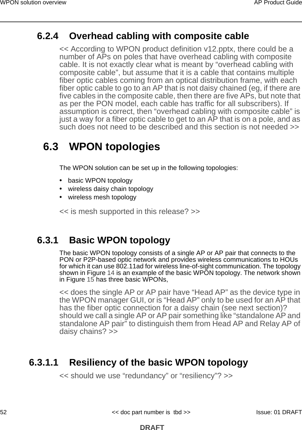WPON solution overview52AP Product Guide&lt;&lt; doc part number is  tbd &gt;&gt; Issue: 01 DRAFT DRAFT6.2.4 Overhead cabling with composite cable&lt;&lt; According to WPON product definition v12.pptx, there could be a number of APs on poles that have overhead cabling with composite cable. It is not exactly clear what is meant by “overhead cabling with composite cable”, but assume that it is a cable that contains multiple fiber optic cables coming from an optical distribution frame, with each fiber optic cable to go to an AP that is not daisy chained (eg, if there are five cables in the composite cable, then there are five APs, but note that as per the PON model, each cable has traffic for all subscribers). If assumption is correct, then “overhead cabling with composite cable” is just a way for a fiber optic cable to get to an AP that is on a pole, and as such does not need to be described and this section is not needed &gt;&gt;6.3 WPON topologiesThe WPON solution can be set up in the following topologies:•basic WPON topology•wireless daisy chain topology•wireless mesh topology &lt;&lt; is mesh supported in this release? &gt;&gt;6.3.1 Basic WPON topologyThe basic WPON topology consists of a single AP or AP pair that connects to the PON or P2P-based optic network and provides wireless communications to HOUs for which it can use 802.11ad for wireless line-of-sight communication. The topology shown in Figure 14 is an example of the basic WPON topology. The network shown in Figure 15 has three basic WPONs,&lt;&lt; does the single AP or AP pair have “Head AP” as the device type in the WPON manager GUI, or is “Head AP” only to be used for an AP that has the fiber optic connection for a daisy chain (see next section)? should we call a single AP or AP pair something like “standalone AP and standalone AP pair” to distinguish them from Head AP and Relay AP of daisy chains? &gt;&gt; 6.3.1.1 Resiliency of the basic WPON topology&lt;&lt; should we use “redundancy” or “resiliency”? &gt;&gt;