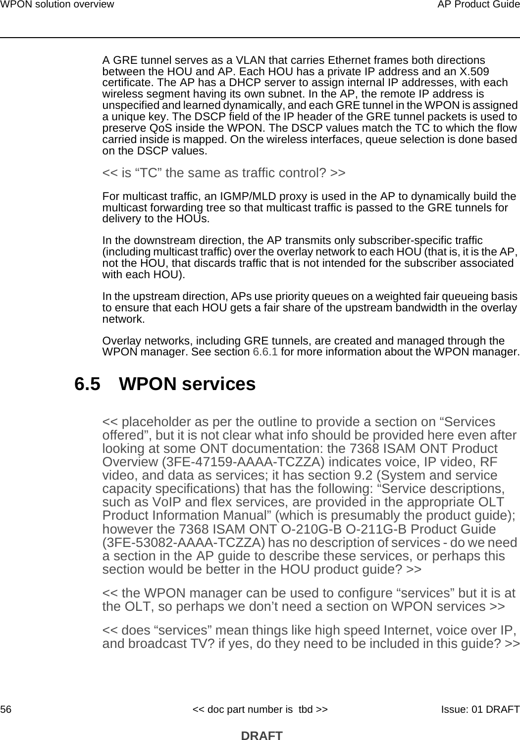 WPON solution overview56AP Product Guide&lt;&lt; doc part number is  tbd &gt;&gt; Issue: 01 DRAFT DRAFTA GRE tunnel serves as a VLAN that carries Ethernet frames both directions between the HOU and AP. Each HOU has a private IP address and an X.509 certificate. The AP has a DHCP server to assign internal IP addresses, with each wireless segment having its own subnet. In the AP, the remote IP address is unspecified and learned dynamically, and each GRE tunnel in the WPON is assigned a unique key. The DSCP field of the IP header of the GRE tunnel packets is used to preserve QoS inside the WPON. The DSCP values match the TC to which the flow carried inside is mapped. On the wireless interfaces, queue selection is done based on the DSCP values.&lt;&lt; is “TC” the same as traffic control? &gt;&gt; For multicast traffic, an IGMP/MLD proxy is used in the AP to dynamically build the multicast forwarding tree so that multicast traffic is passed to the GRE tunnels for delivery to the HOUs.In the downstream direction, the AP transmits only subscriber-specific traffic (including multicast traffic) over the overlay network to each HOU (that is, it is the AP, not the HOU, that discards traffic that is not intended for the subscriber associated with each HOU). In the upstream direction, APs use priority queues on a weighted fair queueing basis to ensure that each HOU gets a fair share of the upstream bandwidth in the overlay network.Overlay networks, including GRE tunnels, are created and managed through the WPON manager. See section 6.6.1 for more information about the WPON manager.6.5 WPON services&lt;&lt; placeholder as per the outline to provide a section on “Services offered”, but it is not clear what info should be provided here even after looking at some ONT documentation: the 7368 ISAM ONT Product Overview (3FE-47159-AAAA-TCZZA) indicates voice, IP video, RF video, and data as services; it has section 9.2 (System and service capacity specifications) that has the following: “Service descriptions, such as VoIP and flex services, are provided in the appropriate OLT Product Information Manual” (which is presumably the product guide); however the 7368 ISAM ONT O-210G-B O-211G-B Product Guide (3FE-53082-AAAA-TCZZA) has no description of services - do we need a section in the AP guide to describe these services, or perhaps this section would be better in the HOU product guide? &gt;&gt;&lt;&lt; the WPON manager can be used to configure “services” but it is at the OLT, so perhaps we don’t need a section on WPON services &gt;&gt;&lt;&lt; does “services” mean things like high speed Internet, voice over IP, and broadcast TV? if yes, do they need to be included in this guide? &gt;&gt;
