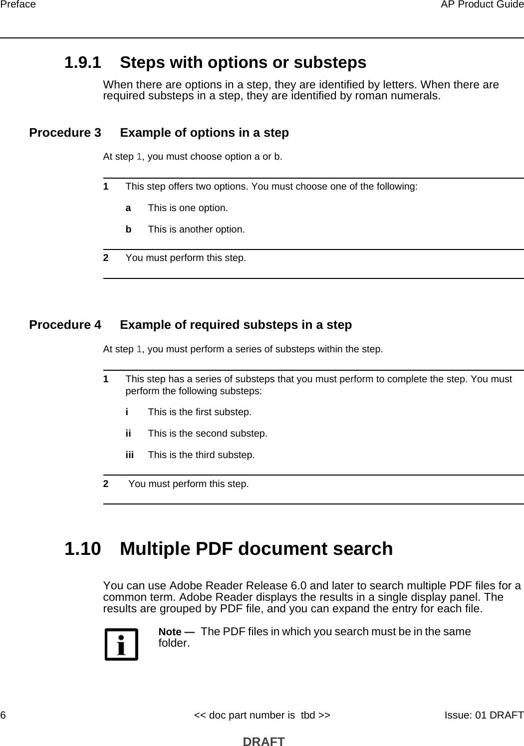 Preface6AP Product Guide&lt;&lt; doc part number is  tbd &gt;&gt; Issue: 01 DRAFT DRAFT1.9.1 Steps with options or substepsWhen there are options in a step, they are identified by letters. When there are required substeps in a step, they are identified by roman numerals.Procedure 3 Example of options in a stepAt step 1, you must choose option a or b. 1This step offers two options. You must choose one of the following:aThis is one option.bThis is another option.2You must perform this step.Procedure 4 Example of required substeps in a stepAt step 1, you must perform a series of substeps within the step. 1This step has a series of substeps that you must perform to complete the step. You must perform the following substeps:iThis is the first substep.ii This is the second substep.iii This is the third substep.2 You must perform this step.1.10 Multiple PDF document searchYou can use Adobe Reader Release 6.0 and later to search multiple PDF files for a common term. Adobe Reader displays the results in a single display panel. The results are grouped by PDF file, and you can expand the entry for each file.Note —  The PDF files in which you search must be in the same folder.