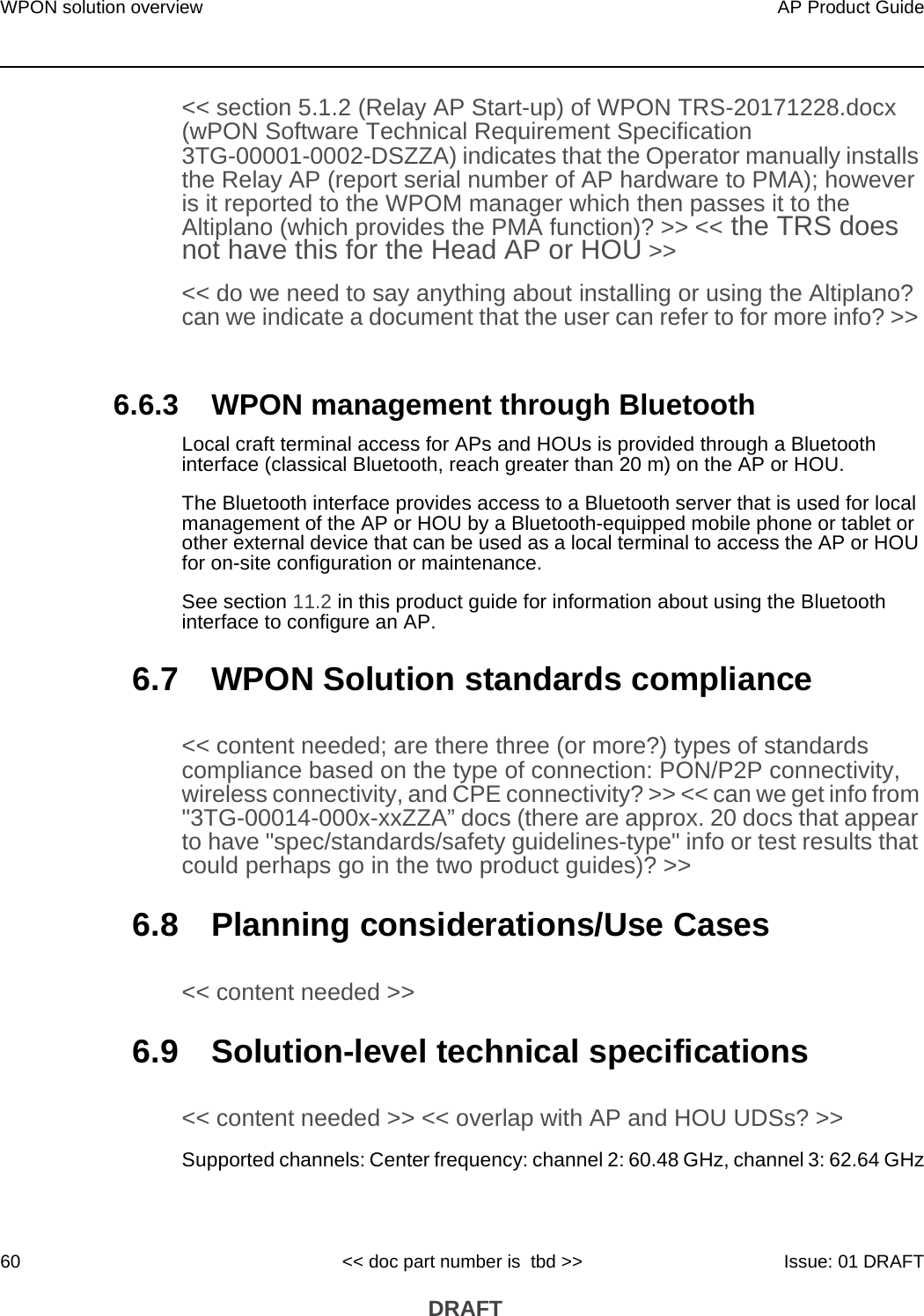 WPON solution overview60AP Product Guide&lt;&lt; doc part number is  tbd &gt;&gt; Issue: 01 DRAFT DRAFT&lt;&lt; section 5.1.2 (Relay AP Start-up) of WPON TRS-20171228.docx (wPON Software Technical Requirement Specification 3TG-00001-0002-DSZZA) indicates that the Operator manually installs the Relay AP (report serial number of AP hardware to PMA); however is it reported to the WPOM manager which then passes it to the Altiplano (which provides the PMA function)? &gt;&gt; &lt;&lt; the TRS does not have this for the Head AP or HOU &gt;&gt;&lt;&lt; do we need to say anything about installing or using the Altiplano? can we indicate a document that the user can refer to for more info? &gt;&gt; 6.6.3 WPON management through Bluetooth Local craft terminal access for APs and HOUs is provided through a Bluetooth interface (classical Bluetooth, reach greater than 20 m) on the AP or HOU.The Bluetooth interface provides access to a Bluetooth server that is used for local management of the AP or HOU by a Bluetooth-equipped mobile phone or tablet or other external device that can be used as a local terminal to access the AP or HOU for on-site configuration or maintenance. See section 11.2 in this product guide for information about using the Bluetooth interface to configure an AP.6.7 WPON Solution standards compliance&lt;&lt; content needed; are there three (or more?) types of standards compliance based on the type of connection: PON/P2P connectivity, wireless connectivity, and CPE connectivity? &gt;&gt; &lt;&lt; can we get info from &quot;3TG-00014-000x-xxZZA” docs (there are approx. 20 docs that appear to have &quot;spec/standards/safety guidelines-type&quot; info or test results that could perhaps go in the two product guides)? &gt;&gt;6.8 Planning considerations/Use Cases&lt;&lt; content needed &gt;&gt;6.9 Solution-level technical specifications&lt;&lt; content needed &gt;&gt; &lt;&lt; overlap with AP and HOU UDSs? &gt;&gt;Supported channels: Center frequency: channel 2: 60.48 GHz, channel 3: 62.64 GHz