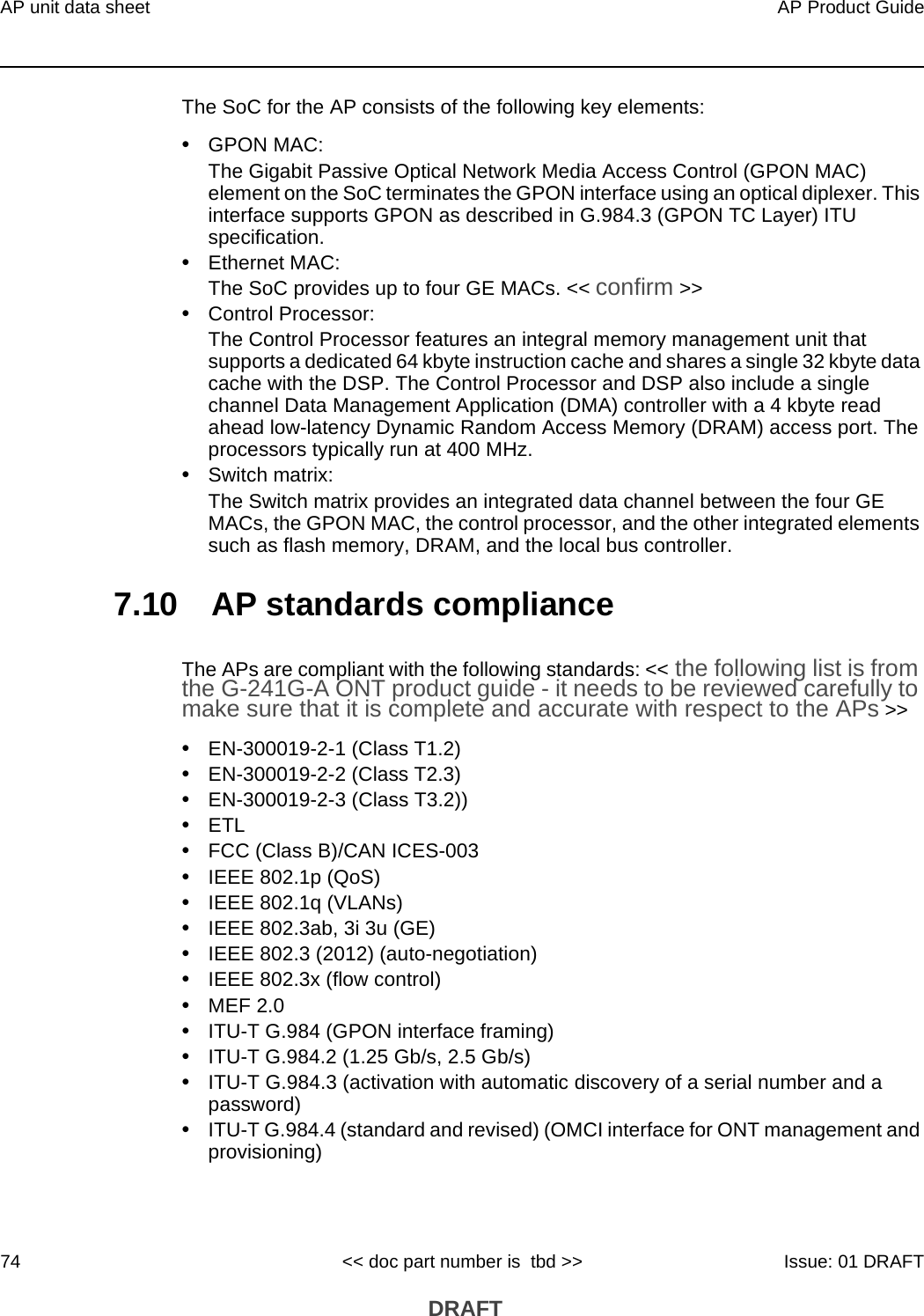 AP unit data sheet74AP Product Guide&lt;&lt; doc part number is  tbd &gt;&gt; Issue: 01 DRAFT DRAFTThe SoC for the AP consists of the following key elements:•GPON MAC:The Gigabit Passive Optical Network Media Access Control (GPON MAC) element on the SoC terminates the GPON interface using an optical diplexer. This interface supports GPON as described in G.984.3 (GPON TC Layer) ITU specification. •Ethernet MAC:The SoC provides up to four GE MACs. &lt;&lt; confirm &gt;&gt;•Control Processor:The Control Processor features an integral memory management unit that supports a dedicated 64 kbyte instruction cache and shares a single 32 kbyte data cache with the DSP. The Control Processor and DSP also include a single channel Data Management Application (DMA) controller with a 4 kbyte read ahead low-latency Dynamic Random Access Memory (DRAM) access port. The processors typically run at 400 MHz. •Switch matrix:The Switch matrix provides an integrated data channel between the four GE MACs, the GPON MAC, the control processor, and the other integrated elements such as flash memory, DRAM, and the local bus controller.7.10 AP standards complianceThe APs are compliant with the following standards: &lt;&lt; the following list is from the G-241G-A ONT product guide - it needs to be reviewed carefully to make sure that it is complete and accurate with respect to the APs &gt;&gt; •EN-300019-2-1 (Class T1.2)•EN-300019-2-2 (Class T2.3)•EN-300019-2-3 (Class T3.2))•ETL•FCC (Class B)/CAN ICES-003•IEEE 802.1p (QoS)•IEEE 802.1q (VLANs)•IEEE 802.3ab, 3i 3u (GE)•IEEE 802.3 (2012) (auto-negotiation)•IEEE 802.3x (flow control)•MEF 2.0•ITU-T G.984 (GPON interface framing)•ITU-T G.984.2 (1.25 Gb/s, 2.5 Gb/s)•ITU-T G.984.3 (activation with automatic discovery of a serial number and a password)•ITU-T G.984.4 (standard and revised) (OMCI interface for ONT management and provisioning)
