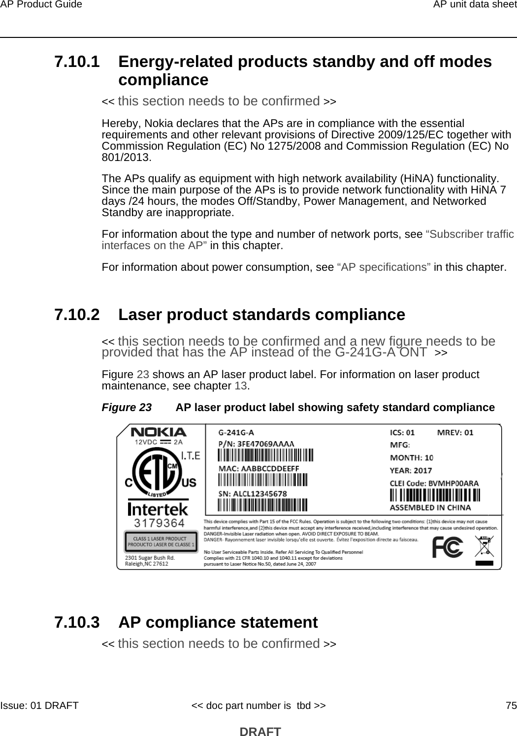 AP Product Guide AP unit data sheetIssue: 01 DRAFT &lt;&lt; doc part number is  tbd &gt;&gt; 75 DRAFT7.10.1 Energy-related products standby and off modes compliance&lt;&lt; this section needs to be confirmed &gt;&gt;Hereby, Nokia declares that the APs are in compliance with the essential requirements and other relevant provisions of Directive 2009/125/EC together with Commission Regulation (EC) No 1275/2008 and Commission Regulation (EC) No 801/2013. The APs qualify as equipment with high network availability (HiNA) functionality. Since the main purpose of the APs is to provide network functionality with HiNA 7 days /24 hours, the modes Off/Standby, Power Management, and Networked Standby are inappropriate.For information about the type and number of network ports, see “Subscriber traffic interfaces on the AP” in this chapter.For information about power consumption, see “AP specifications” in this chapter.7.10.2 Laser product standards compliance&lt;&lt; this section needs to be confirmed and a new figure needs to be provided that has the AP instead of the G-241G-A ONT  &gt;&gt;Figure 23 shows an AP laser product label. For information on laser product maintenance, see chapter 13.Figure 23 AP laser product label showing safety standard compliance7.10.3 AP compliance statement&lt;&lt; this section needs to be confirmed &gt;&gt;