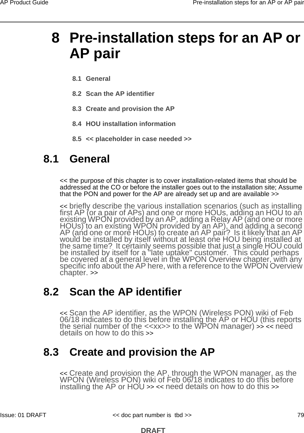 AP Product Guide Pre-installation steps for an AP or AP pairIssue: 01 DRAFT &lt;&lt; doc part number is  tbd &gt;&gt; 79 DRAFT8 Pre-installation steps for an AP or AP pair8.1 General8.2 Scan the AP identifier8.3 Create and provision the AP8.4 HOU installation information8.5 &lt;&lt; placeholder in case needed &gt;&gt;8.1 General&lt;&lt; the purpose of this chapter is to cover installation-related items that should be addressed at the CO or before the installer goes out to the installation site; Assume that the PON and power for the AP are already set up and are available &gt;&gt;&lt;&lt; briefly describe the various installation scenarios (such as installing first AP (or a pair of APs) and one or more HOUs, adding an HOU to an existing WPON provided by an AP, adding a Relay AP (and one or more HOUs) to an existing WPON provided by an AP), and adding a second AP (and one or more HOUs) to create an AP pair?  Is it likely that an AP would be installed by itself without at least one HOU being installed at the same time?  It certainly seems possible that just a single HOU could be installed by itself for a &quot;late uptake&quot; customer.  This could perhaps be covered at a general level in the WPON Overview chapter, with any specific info about the AP here, with a reference to the WPON Overview chapter. &gt;&gt;8.2 Scan the AP identifier&lt;&lt; Scan the AP identifier, as the WPON (Wireless PON) wiki of Feb 06/18 indicates to do this before installing the AP or HOU (this reports the serial number of the &lt;&lt;xx&gt;&gt; to the WPON manager) &gt;&gt; &lt;&lt; need details on how to do this &gt;&gt;8.3 Create and provision the AP&lt;&lt; Create and provision the AP, through the WPON manager, as the WPON (Wireless PON) wiki of Feb 06/18 indicates to do this before installing the AP or HOU &gt;&gt; &lt;&lt; need details on how to do this &gt;&gt;