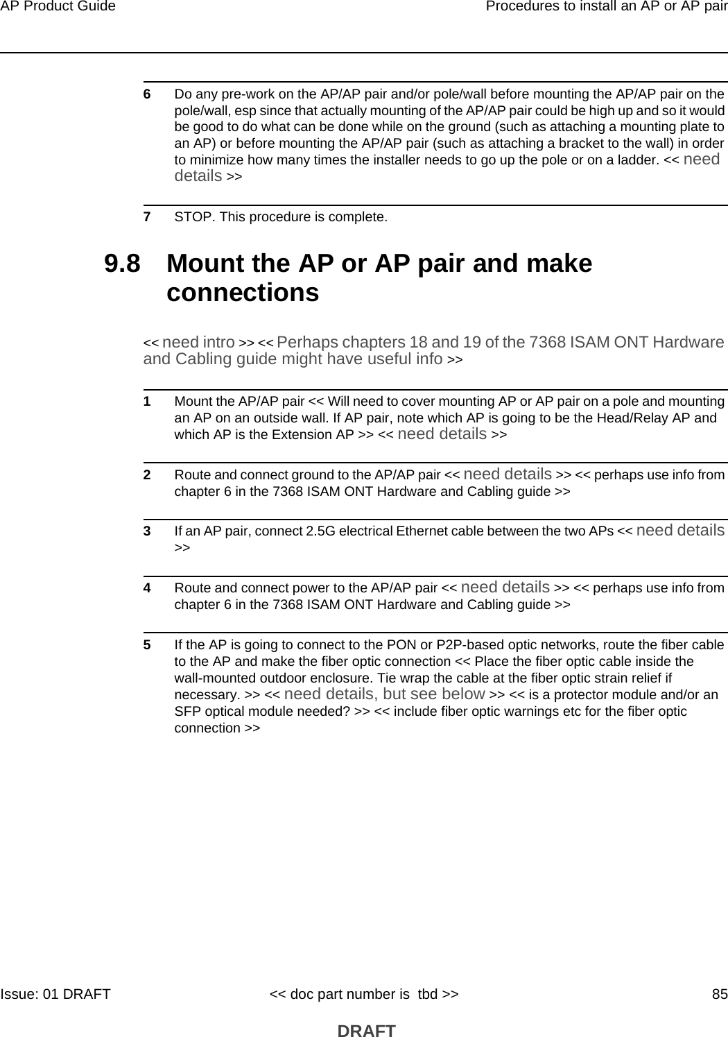 AP Product Guide Procedures to install an AP or AP pairIssue: 01 DRAFT &lt;&lt; doc part number is  tbd &gt;&gt; 85 DRAFT6Do any pre-work on the AP/AP pair and/or pole/wall before mounting the AP/AP pair on the pole/wall, esp since that actually mounting of the AP/AP pair could be high up and so it would be good to do what can be done while on the ground (such as attaching a mounting plate to an AP) or before mounting the AP/AP pair (such as attaching a bracket to the wall) in order to minimize how many times the installer needs to go up the pole or on a ladder. &lt;&lt; need details &gt;&gt;7STOP. This procedure is complete.9.8 Mount the AP or AP pair and make connections&lt;&lt; need intro &gt;&gt; &lt;&lt; Perhaps chapters 18 and 19 of the 7368 ISAM ONT Hardware and Cabling guide might have useful info &gt;&gt; 1Mount the AP/AP pair &lt;&lt; Will need to cover mounting AP or AP pair on a pole and mounting an AP on an outside wall. If AP pair, note which AP is going to be the Head/Relay AP and which AP is the Extension AP &gt;&gt; &lt;&lt; need details &gt;&gt;2Route and connect ground to the AP/AP pair &lt;&lt; need details &gt;&gt; &lt;&lt; perhaps use info from chapter 6 in the 7368 ISAM ONT Hardware and Cabling guide &gt;&gt;3If an AP pair, connect 2.5G electrical Ethernet cable between the two APs &lt;&lt; need details &gt;&gt;4Route and connect power to the AP/AP pair &lt;&lt; need details &gt;&gt; &lt;&lt; perhaps use info from chapter 6 in the 7368 ISAM ONT Hardware and Cabling guide &gt;&gt;5If the AP is going to connect to the PON or P2P-based optic networks, route the fiber cable to the AP and make the fiber optic connection &lt;&lt; Place the fiber optic cable inside the wall-mounted outdoor enclosure. Tie wrap the cable at the fiber optic strain relief if necessary. &gt;&gt; &lt;&lt; need details, but see below &gt;&gt; &lt;&lt; is a protector module and/or an SFP optical module needed? &gt;&gt; &lt;&lt; include fiber optic warnings etc for the fiber optic connection &gt;&gt;
