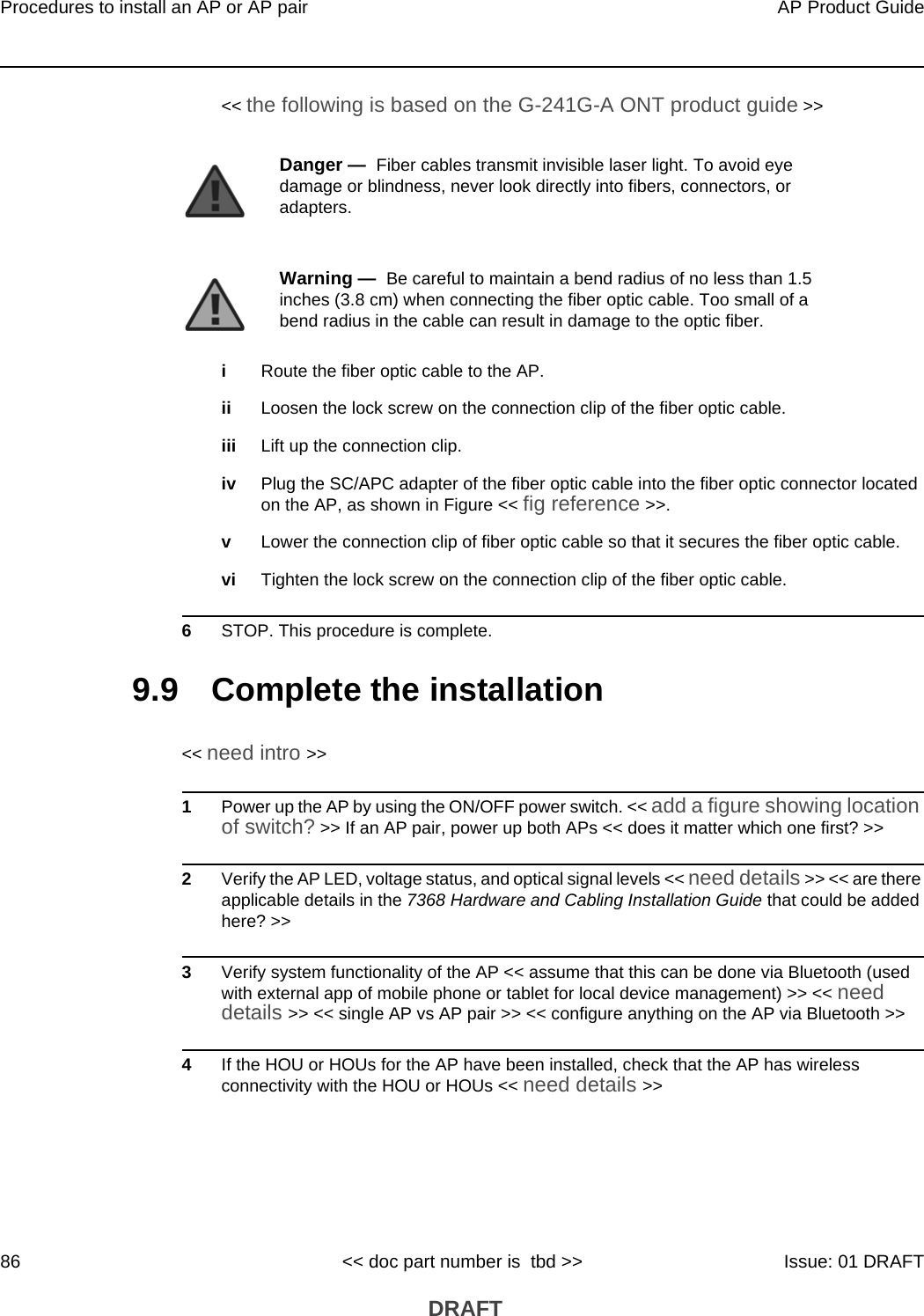 Procedures to install an AP or AP pair86AP Product Guide&lt;&lt; doc part number is  tbd &gt;&gt; Issue: 01 DRAFT DRAFT&lt;&lt; the following is based on the G-241G-A ONT product guide &gt;&gt;iRoute the fiber optic cable to the AP.ii Loosen the lock screw on the connection clip of the fiber optic cable.iii Lift up the connection clip.iv Plug the SC/APC adapter of the fiber optic cable into the fiber optic connector located on the AP, as shown in Figure &lt;&lt; fig reference &gt;&gt;.vLower the connection clip of fiber optic cable so that it secures the fiber optic cable. vi Tighten the lock screw on the connection clip of the fiber optic cable.6STOP. This procedure is complete.9.9 Complete the installation&lt;&lt; need intro &gt;&gt;1Power up the AP by using the ON/OFF power switch. &lt;&lt; add a figure showing location of switch? &gt;&gt; If an AP pair, power up both APs &lt;&lt; does it matter which one first? &gt;&gt;2Verify the AP LED, voltage status, and optical signal levels &lt;&lt; need details &gt;&gt; &lt;&lt; are there applicable details in the 7368 Hardware and Cabling Installation Guide that could be added here? &gt;&gt;3Verify system functionality of the AP &lt;&lt; assume that this can be done via Bluetooth (used with external app of mobile phone or tablet for local device management) &gt;&gt; &lt;&lt; need details &gt;&gt; &lt;&lt; single AP vs AP pair &gt;&gt; &lt;&lt; configure anything on the AP via Bluetooth &gt;&gt;4If the HOU or HOUs for the AP have been installed, check that the AP has wireless connectivity with the HOU or HOUs &lt;&lt; need details &gt;&gt;Danger —  Fiber cables transmit invisible laser light. To avoid eye damage or blindness, never look directly into fibers, connectors, or adapters.Warning —  Be careful to maintain a bend radius of no less than 1.5 inches (3.8 cm) when connecting the fiber optic cable. Too small of a bend radius in the cable can result in damage to the optic fiber.