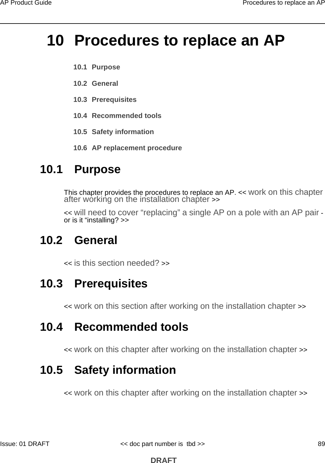 AP Product Guide Procedures to replace an APIssue: 01 DRAFT &lt;&lt; doc part number is  tbd &gt;&gt; 89 DRAFT10 Procedures to replace an AP10.1 Purpose10.2 General10.3 Prerequisites10.4 Recommended tools10.5 Safety information10.6 AP replacement procedure10.1 PurposeThis chapter provides the procedures to replace an AP. &lt;&lt; work on this chapter after working on the installation chapter &gt;&gt; &lt;&lt; will need to cover “replacing” a single AP on a pole with an AP pair - or is it “installing? &gt;&gt;10.2 General&lt;&lt; is this section needed? &gt;&gt;10.3 Prerequisites&lt;&lt; work on this section after working on the installation chapter &gt;&gt;10.4 Recommended tools&lt;&lt; work on this chapter after working on the installation chapter &gt;&gt;10.5 Safety information&lt;&lt; work on this chapter after working on the installation chapter &gt;&gt;