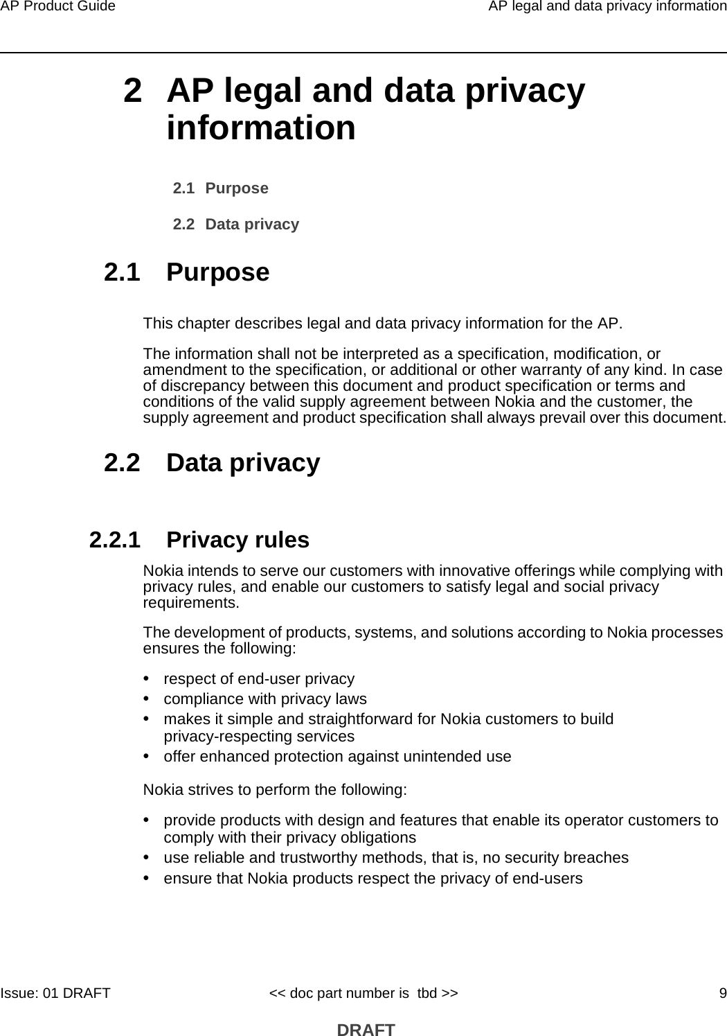 AP Product Guide AP legal and data privacy informationIssue: 01 DRAFT &lt;&lt; doc part number is  tbd &gt;&gt; 9 DRAFT2 AP legal and data privacy information2.1 Purpose2.2 Data privacy2.1 PurposeThis chapter describes legal and data privacy information for the AP.The information shall not be interpreted as a specification, modification, or amendment to the specification, or additional or other warranty of any kind. In case of discrepancy between this document and product specification or terms and conditions of the valid supply agreement between Nokia and the customer, the supply agreement and product specification shall always prevail over this document.2.2 Data privacy2.2.1 Privacy rulesNokia intends to serve our customers with innovative offerings while complying with privacy rules, and enable our customers to satisfy legal and social privacy requirements.The development of products, systems, and solutions according to Nokia processes ensures the following:•respect of end-user privacy•compliance with privacy laws•makes it simple and straightforward for Nokia customers to build privacy-respecting services•offer enhanced protection against unintended useNokia strives to perform the following:•provide products with design and features that enable its operator customers to comply with their privacy obligations•use reliable and trustworthy methods, that is, no security breaches•ensure that Nokia products respect the privacy of end-users