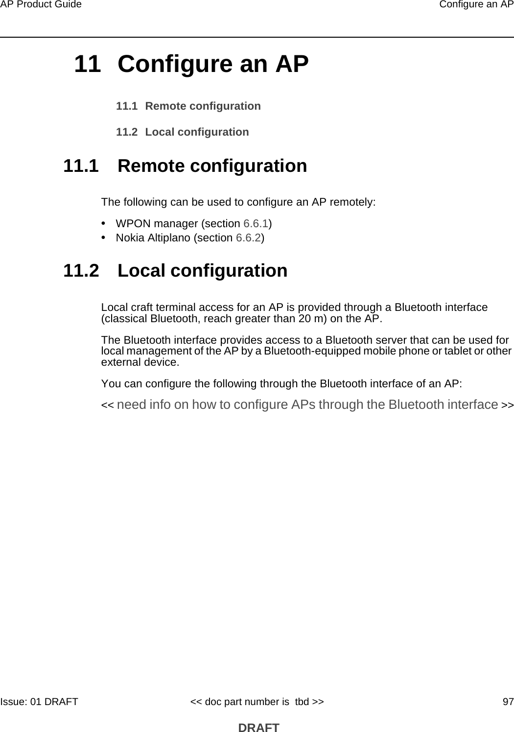 AP Product Guide Configure an APIssue: 01 DRAFT &lt;&lt; doc part number is  tbd &gt;&gt; 97 DRAFT11 Configure an AP11.1 Remote configuration11.2 Local configuration11.1 Remote configurationThe following can be used to configure an AP remotely:•WPON manager (section 6.6.1)•Nokia Altiplano (section 6.6.2)11.2 Local configurationLocal craft terminal access for an AP is provided through a Bluetooth interface (classical Bluetooth, reach greater than 20 m) on the AP.The Bluetooth interface provides access to a Bluetooth server that can be used for local management of the AP by a Bluetooth-equipped mobile phone or tablet or other external device. You can configure the following through the Bluetooth interface of an AP:&lt;&lt; need info on how to configure APs through the Bluetooth interface &gt;&gt;