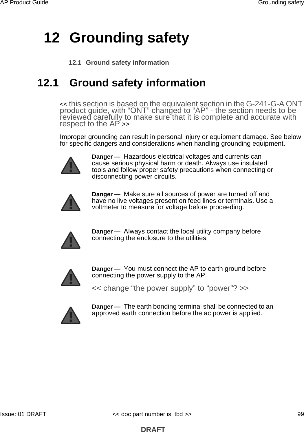 AP Product Guide Grounding safetyIssue: 01 DRAFT &lt;&lt; doc part number is  tbd &gt;&gt; 99 DRAFT12 Grounding safety12.1 Ground safety information12.1 Ground safety information&lt;&lt; this section is based on the equivalent section in the G-241-G-A ONT product guide, with “ONT” changed to “AP” - the section needs to be reviewed carefully to make sure that it is complete and accurate with respect to the AP &gt;&gt;Improper grounding can result in personal injury or equipment damage. See below for specific dangers and considerations when handling grounding equipment.Danger —  Hazardous electrical voltages and currents can cause serious physical harm or death. Always use insulated tools and follow proper safety precautions when connecting or disconnecting power circuits. Danger —  Make sure all sources of power are turned off and have no live voltages present on feed lines or terminals. Use a voltmeter to measure for voltage before proceeding.Danger —  Always contact the local utility company before connecting the enclosure to the utilities.Danger —  You must connect the AP to earth ground before connecting the power supply to the AP.&lt;&lt; change “the power supply” to “power”? &gt;&gt;Danger —  The earth bonding terminal shall be connected to an approved earth connection before the ac power is applied. 