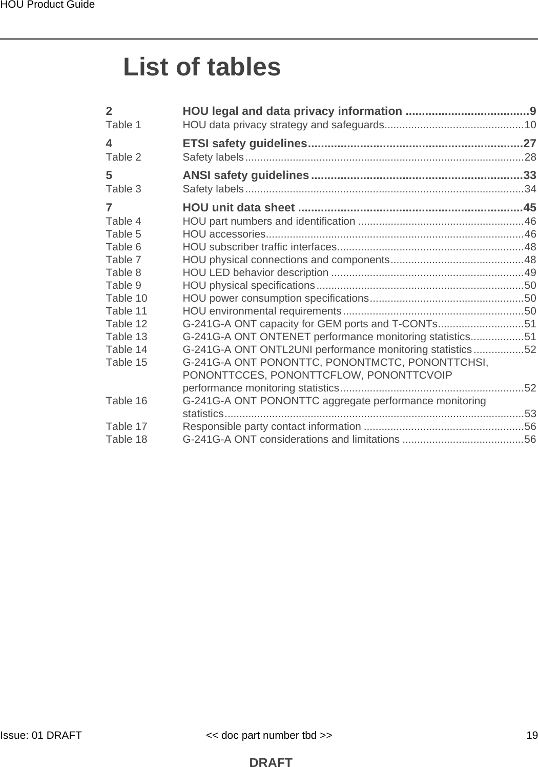HOU Product GuideIssue: 01 DRAFT &lt;&lt; doc part number tbd &gt;&gt; 19 DRAFTList of tables2 HOU legal and data privacy information ......................................9Table 1 HOU data privacy strategy and safeguards...............................................104 ETSI safety guidelines..................................................................27Table 2 Safety labels..............................................................................................285 ANSI safety guidelines .................................................................33Table 3 Safety labels..............................................................................................347 HOU unit data sheet .....................................................................45Table 4 HOU part numbers and identification ........................................................46Table 5 HOU accessories.......................................................................................46Table 6 HOU subscriber traffic interfaces...............................................................48Table 7 HOU physical connections and components.............................................48Table 8 HOU LED behavior description .................................................................49Table 9 HOU physical specifications......................................................................50Table 10 HOU power consumption specifications....................................................50Table 11 HOU environmental requirements.............................................................50Table 12 G-241G-A ONT capacity for GEM ports and T-CONTs.............................51Table 13 G-241G-A ONT ONTENET performance monitoring statistics..................51Table 14 G-241G-A ONT ONTL2UNI performance monitoring statistics.................52Table 15 G-241G-A ONT PONONTTC, PONONTMCTC, PONONTTCHSI, PONONTTCCES, PONONTTCFLOW, PONONTTCVOIP performance monitoring statistics..............................................................52Table 16 G-241G-A ONT PONONTTC aggregate performance monitoring statistics.....................................................................................................53Table 17 Responsible party contact information ......................................................56Table 18 G-241G-A ONT considerations and limitations .........................................56