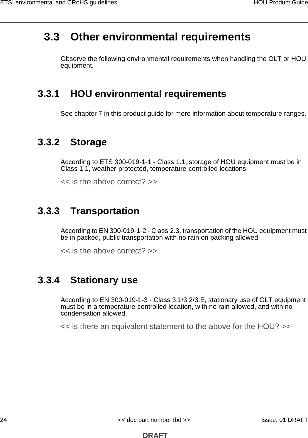 ETSI environmental and CRoHS guidelines24HOU Product Guide&lt;&lt; doc part number tbd &gt;&gt; Issue: 01 DRAFT DRAFT3.3 Other environmental requirementsObserve the following environmental requirements when handling the OLT or HOU equipment.3.3.1 HOU environmental requirementsSee chapter 7 in this product guide for more information about temperature ranges. 3.3.2 StorageAccording to ETS 300-019-1-1 - Class 1.1, storage of HOU equipment must be in Class 1.1, weather-protected, temperature-controlled locations. &lt;&lt; is the above correct? &gt;&gt;3.3.3 TransportationAccording to EN 300-019-1-2 - Class 2.3, transportation of the HOU equipment must be in packed, public transportation with no rain on packing allowed.&lt;&lt; is the above correct? &gt;&gt;3.3.4 Stationary useAccording to EN 300-019-1-3 - Class 3.1/3.2/3.E, stationary use of OLT equipment must be in a temperature-controlled location, with no rain allowed, and with no condensation allowed. &lt;&lt; is there an equivalent statement to the above for the HOU? &gt;&gt;