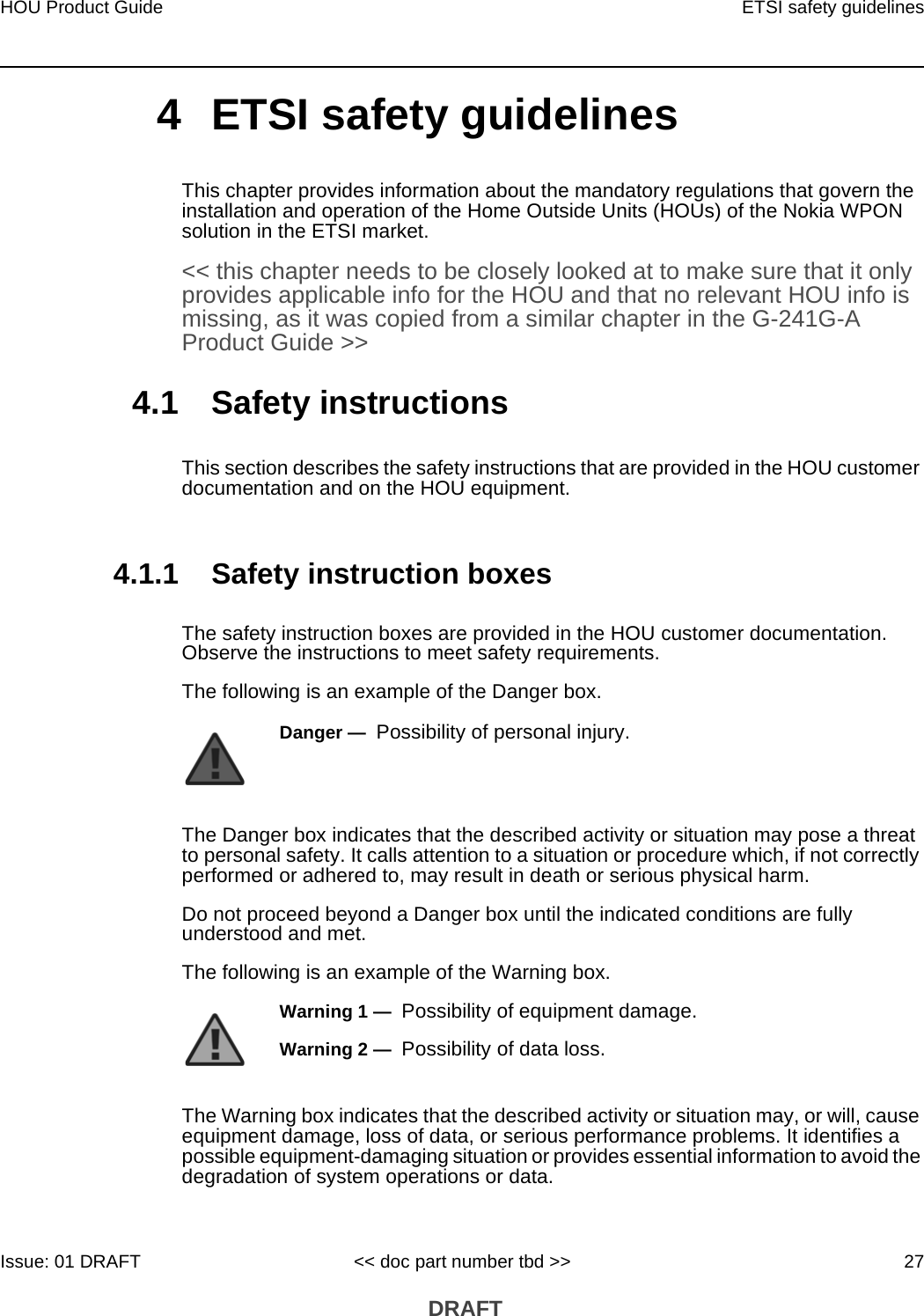 HOU Product Guide ETSI safety guidelinesIssue: 01 DRAFT &lt;&lt; doc part number tbd &gt;&gt; 27 DRAFT4 ETSI safety guidelinesThis chapter provides information about the mandatory regulations that govern the installation and operation of the Home Outside Units (HOUs) of the Nokia WPON solution in the ETSI market.&lt;&lt; this chapter needs to be closely looked at to make sure that it only provides applicable info for the HOU and that no relevant HOU info is missing, as it was copied from a similar chapter in the G-241G-A Product Guide &gt;&gt;4.1 Safety instructionsThis section describes the safety instructions that are provided in the HOU customer documentation and on the HOU equipment.4.1.1 Safety instruction boxesThe safety instruction boxes are provided in the HOU customer documentation. Observe the instructions to meet safety requirements.The following is an example of the Danger box.The Danger box indicates that the described activity or situation may pose a threat to personal safety. It calls attention to a situation or procedure which, if not correctly performed or adhered to, may result in death or serious physical harm. Do not proceed beyond a Danger box until the indicated conditions are fully understood and met.The following is an example of the Warning box.The Warning box indicates that the described activity or situation may, or will, cause equipment damage, loss of data, or serious performance problems. It identifies a possible equipment-damaging situation or provides essential information to avoid the degradation of system operations or data.Danger —  Possibility of personal injury. Warning 1 —  Possibility of equipment damage.Warning 2 —  Possibility of data loss.