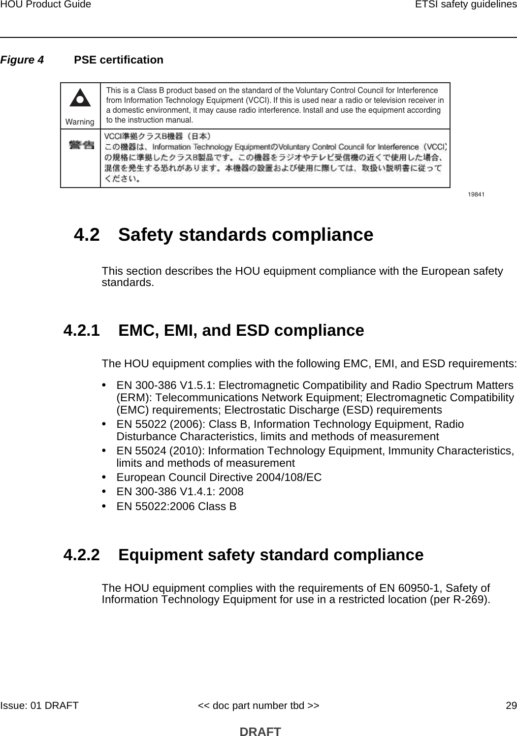HOU Product Guide ETSI safety guidelinesIssue: 01 DRAFT &lt;&lt; doc part number tbd &gt;&gt; 29 DRAFTFigure 4 PSE certification4.2 Safety standards complianceThis section describes the HOU equipment compliance with the European safety standards.4.2.1 EMC, EMI, and ESD complianceThe HOU equipment complies with the following EMC, EMI, and ESD requirements:•EN 300-386 V1.5.1: Electromagnetic Compatibility and Radio Spectrum Matters (ERM): Telecommunications Network Equipment; Electromagnetic Compatibility (EMC) requirements; Electrostatic Discharge (ESD) requirements•EN 55022 (2006): Class B, Information Technology Equipment, Radio Disturbance Characteristics, limits and methods of measurement•EN 55024 (2010): Information Technology Equipment, Immunity Characteristics, limits and methods of measurement•European Council Directive 2004/108/EC•EN 300-386 V1.4.1: 2008•EN 55022:2006 Class B4.2.2 Equipment safety standard complianceThe HOU equipment complies with the requirements of EN 60950-1, Safety of Information Technology Equipment for use in a restricted location (per R-269).This is a Class B product based on the standard of the Voluntary Control Council for Interferencefrom Information Technology Equipment (VCCI). If this is used near a radio or television receiver ina domestic environment, it may cause radio interference. Install and use the equipment accordingto the instruction manual. Warning19841