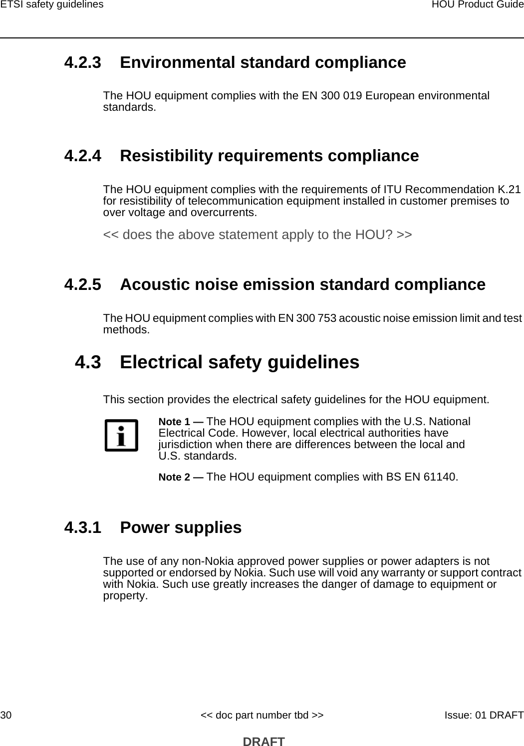 ETSI safety guidelines30HOU Product Guide&lt;&lt; doc part number tbd &gt;&gt; Issue: 01 DRAFT DRAFT4.2.3 Environmental standard complianceThe HOU equipment complies with the EN 300 019 European environmental standards.4.2.4 Resistibility requirements complianceThe HOU equipment complies with the requirements of ITU Recommendation K.21 for resistibility of telecommunication equipment installed in customer premises to over voltage and overcurrents. &lt;&lt; does the above statement apply to the HOU? &gt;&gt;4.2.5 Acoustic noise emission standard complianceThe HOU equipment complies with EN 300 753 acoustic noise emission limit and test methods. 4.3 Electrical safety guidelinesThis section provides the electrical safety guidelines for the HOU equipment.4.3.1 Power suppliesThe use of any non-Nokia approved power supplies or power adapters is not supported or endorsed by Nokia. Such use will void any warranty or support contract with Nokia. Such use greatly increases the danger of damage to equipment or property.Note 1 — The HOU equipment complies with the U.S. National Electrical Code. However, local electrical authorities have jurisdiction when there are differences between the local and U.S. standards.Note 2 — The HOU equipment complies with BS EN 61140.