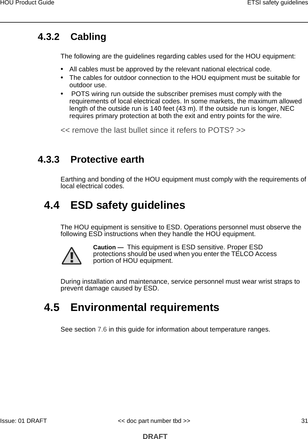 HOU Product Guide ETSI safety guidelinesIssue: 01 DRAFT &lt;&lt; doc part number tbd &gt;&gt; 31 DRAFT4.3.2 CablingThe following are the guidelines regarding cables used for the HOU equipment:•All cables must be approved by the relevant national electrical code.•The cables for outdoor connection to the HOU equipment must be suitable for outdoor use.• POTS wiring run outside the subscriber premises must comply with the requirements of local electrical codes. In some markets, the maximum allowed length of the outside run is 140 feet (43 m). If the outside run is longer, NEC requires primary protection at both the exit and entry points for the wire. &lt;&lt; remove the last bullet since it refers to POTS? &gt;&gt;4.3.3 Protective earthEarthing and bonding of the HOU equipment must comply with the requirements of local electrical codes.4.4 ESD safety guidelinesThe HOU equipment is sensitive to ESD. Operations personnel must observe the following ESD instructions when they handle the HOU equipment. During installation and maintenance, service personnel must wear wrist straps to prevent damage caused by ESD.4.5 Environmental requirementsSee section 7.6 in this guide for information about temperature ranges.Caution —  This equipment is ESD sensitive. Proper ESD protections should be used when you enter the TELCO Access portion of HOU equipment.