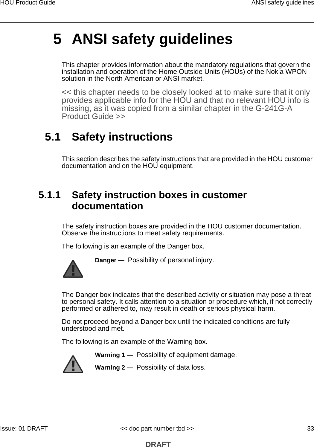 HOU Product Guide ANSI safety guidelinesIssue: 01 DRAFT &lt;&lt; doc part number tbd &gt;&gt; 33 DRAFT5 ANSI safety guidelinesThis chapter provides information about the mandatory regulations that govern the installation and operation of the Home Outside Units (HOUs) of the Nokia WPON solution in the North American or ANSI market.&lt;&lt; this chapter needs to be closely looked at to make sure that it only provides applicable info for the HOU and that no relevant HOU info is missing, as it was copied from a similar chapter in the G-241G-A Product Guide &gt;&gt;5.1 Safety instructionsThis section describes the safety instructions that are provided in the HOU customer documentation and on the HOU equipment.5.1.1 Safety instruction boxes in customer documentationThe safety instruction boxes are provided in the HOU customer documentation. Observe the instructions to meet safety requirements.The following is an example of the Danger box.The Danger box indicates that the described activity or situation may pose a threat to personal safety. It calls attention to a situation or procedure which, if not correctly performed or adhered to, may result in death or serious physical harm. Do not proceed beyond a Danger box until the indicated conditions are fully understood and met.The following is an example of the Warning box.Danger —  Possibility of personal injury. Warning 1 —  Possibility of equipment damage.Warning 2 —  Possibility of data loss.