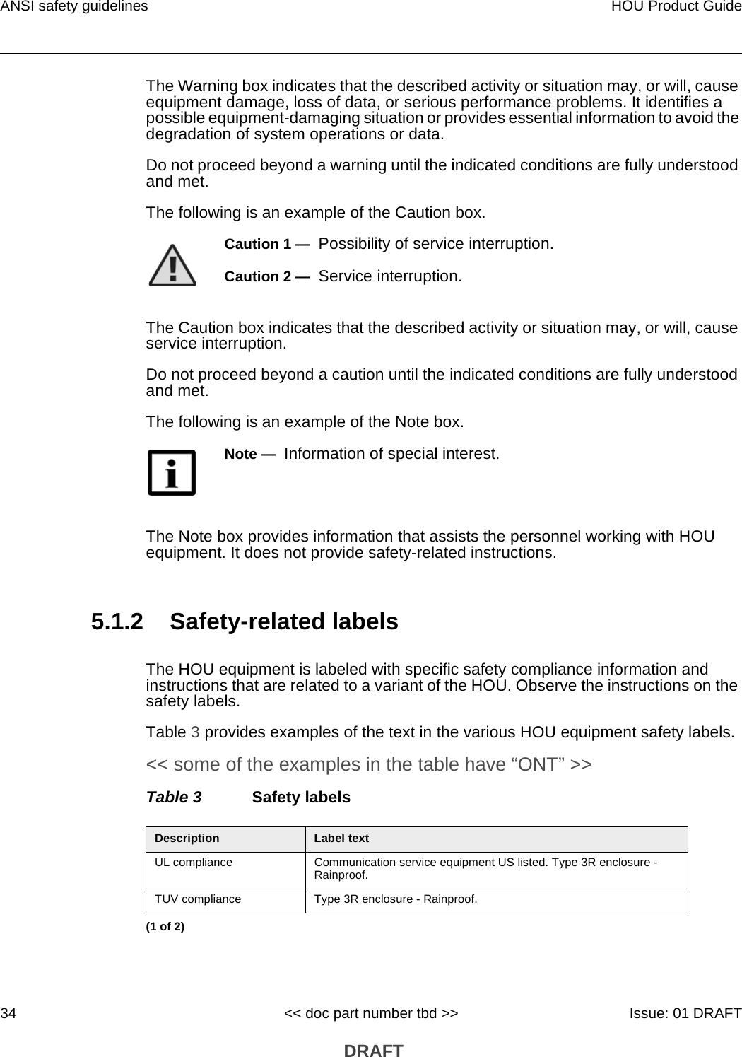 ANSI safety guidelines34HOU Product Guide&lt;&lt; doc part number tbd &gt;&gt; Issue: 01 DRAFT DRAFTThe Warning box indicates that the described activity or situation may, or will, cause equipment damage, loss of data, or serious performance problems. It identifies a possible equipment-damaging situation or provides essential information to avoid the degradation of system operations or data.Do not proceed beyond a warning until the indicated conditions are fully understood and met.The following is an example of the Caution box.The Caution box indicates that the described activity or situation may, or will, cause service interruption.Do not proceed beyond a caution until the indicated conditions are fully understood and met.The following is an example of the Note box.The Note box provides information that assists the personnel working with HOU equipment. It does not provide safety-related instructions.5.1.2 Safety-related labelsThe HOU equipment is labeled with specific safety compliance information and instructions that are related to a variant of the HOU. Observe the instructions on the safety labels.Table 3 provides examples of the text in the various HOU equipment safety labels. &lt;&lt; some of the examples in the table have “ONT” &gt;&gt;Table 3 Safety labelsCaution 1 —  Possibility of service interruption.Caution 2 —  Service interruption.Note —  Information of special interest.Description Label textUL compliance Communication service equipment US listed. Type 3R enclosure - Rainproof.TUV compliance Type 3R enclosure - Rainproof.(1 of 2)