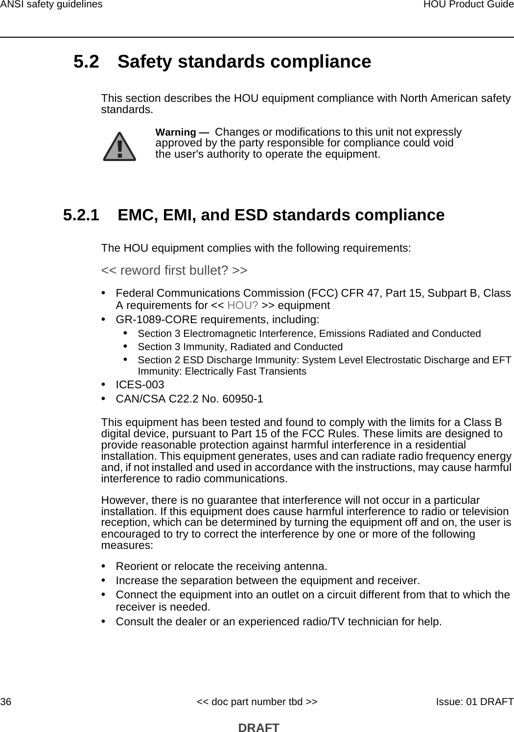 ANSI safety guidelines36HOU Product Guide&lt;&lt; doc part number tbd &gt;&gt; Issue: 01 DRAFT DRAFT5.2 Safety standards complianceThis section describes the HOU equipment compliance with North American safety standards.5.2.1 EMC, EMI, and ESD standards complianceThe HOU equipment complies with the following requirements:&lt;&lt; reword first bullet? &gt;&gt;•Federal Communications Commission (FCC) CFR 47, Part 15, Subpart B, Class A requirements for &lt;&lt; HOU? &gt;&gt; equipment•GR-1089-CORE requirements, including:•Section 3 Electromagnetic Interference, Emissions Radiated and Conducted•Section 3 Immunity, Radiated and Conducted•Section 2 ESD Discharge Immunity: System Level Electrostatic Discharge and EFT Immunity: Electrically Fast Transients•ICES-003•CAN/CSA C22.2 No. 60950-1This equipment has been tested and found to comply with the limits for a Class B digital device, pursuant to Part 15 of the FCC Rules. These limits are designed to provide reasonable protection against harmful interference in a residential installation. This equipment generates, uses and can radiate radio frequency energy and, if not installed and used in accordance with the instructions, may cause harmful interference to radio communications.However, there is no guarantee that interference will not occur in a particular installation. If this equipment does cause harmful interference to radio or television reception, which can be determined by turning the equipment off and on, the user is encouraged to try to correct the interference by one or more of the following measures:•Reorient or relocate the receiving antenna.•Increase the separation between the equipment and receiver.•Connect the equipment into an outlet on a circuit different from that to which the receiver is needed.•Consult the dealer or an experienced radio/TV technician for help.Warning —  Changes or modifications to this unit not expressly approved by the party responsible for compliance could void the user&apos;s authority to operate the equipment.