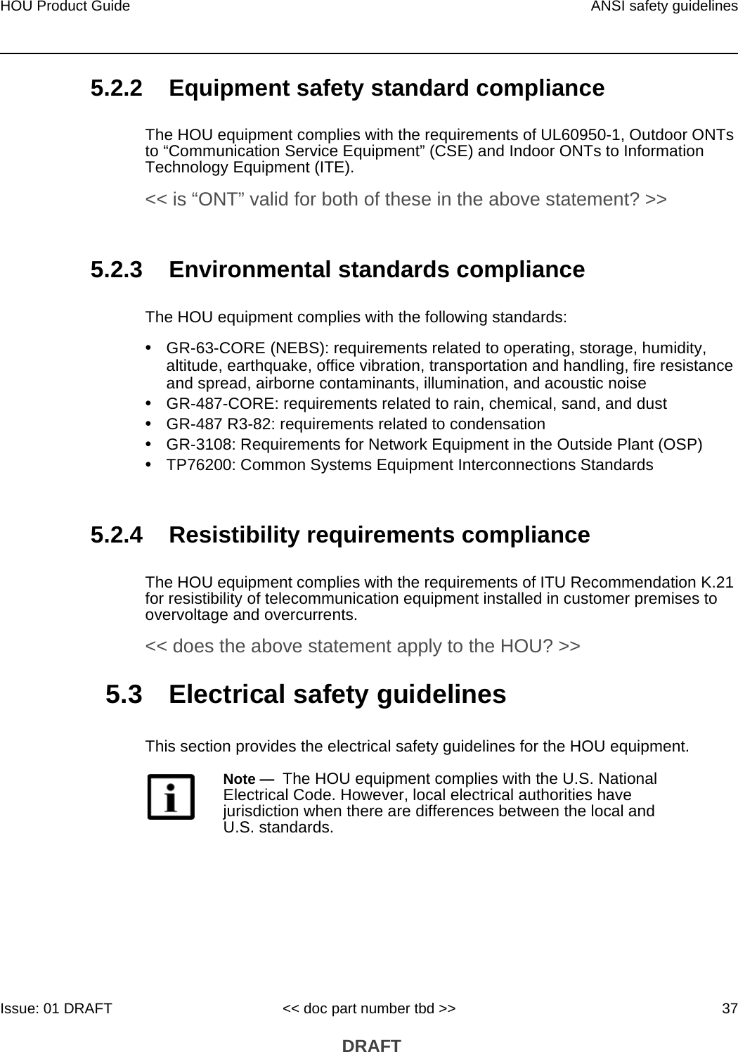 HOU Product Guide ANSI safety guidelinesIssue: 01 DRAFT &lt;&lt; doc part number tbd &gt;&gt; 37 DRAFT5.2.2 Equipment safety standard complianceThe HOU equipment complies with the requirements of UL60950-1, Outdoor ONTs to “Communication Service Equipment” (CSE) and Indoor ONTs to Information Technology Equipment (ITE). &lt;&lt; is “ONT” valid for both of these in the above statement? &gt;&gt;5.2.3 Environmental standards complianceThe HOU equipment complies with the following standards:•GR-63-CORE (NEBS): requirements related to operating, storage, humidity, altitude, earthquake, office vibration, transportation and handling, fire resistance and spread, airborne contaminants, illumination, and acoustic noise•GR-487-CORE: requirements related to rain, chemical, sand, and dust•GR-487 R3-82: requirements related to condensation •GR-3108: Requirements for Network Equipment in the Outside Plant (OSP)•TP76200: Common Systems Equipment Interconnections Standards5.2.4 Resistibility requirements complianceThe HOU equipment complies with the requirements of ITU Recommendation K.21 for resistibility of telecommunication equipment installed in customer premises to overvoltage and overcurrents. &lt;&lt; does the above statement apply to the HOU? &gt;&gt;5.3 Electrical safety guidelinesThis section provides the electrical safety guidelines for the HOU equipment.Note —  The HOU equipment complies with the U.S. National Electrical Code. However, local electrical authorities have jurisdiction when there are differences between the local and U.S. standards.